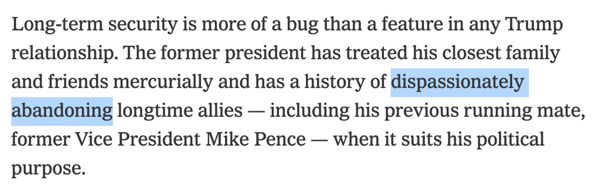 Long-term security is more of a bug than a feature in any Trump relationship. The former president has treated his closest family and friends mercurially and has a history of *dispassionately abandoning* longtime allies — including his previous running mate, former Vice President Mike Pence — when it suits his political purpose.