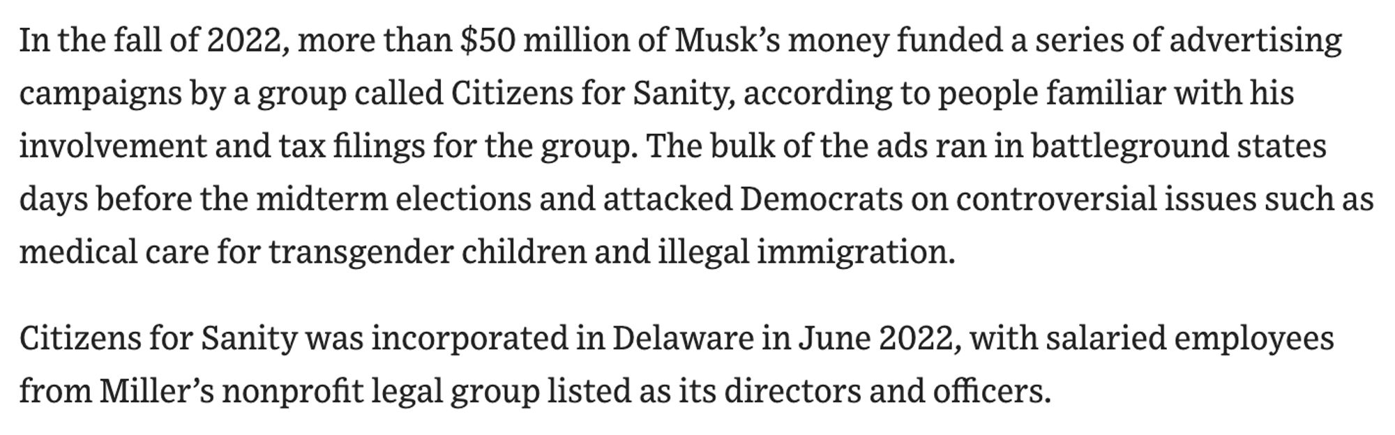 In the fall of 2022, more than $50 million of Musk’s money funded a series of advertising campaigns by a group called Citizens for Sanity, according to people familiar with his involvement and tax filings for the group. The bulk of the ads ran in battleground states days before the midterm elections and attacked Democrats on controversial issues such as medical care for transgender children and illegal immigration.

Citizens for Sanity was incorporated in Delaware in June 2022, with salaried employees from Miller’s nonprofit legal group listed as its directors and officers.