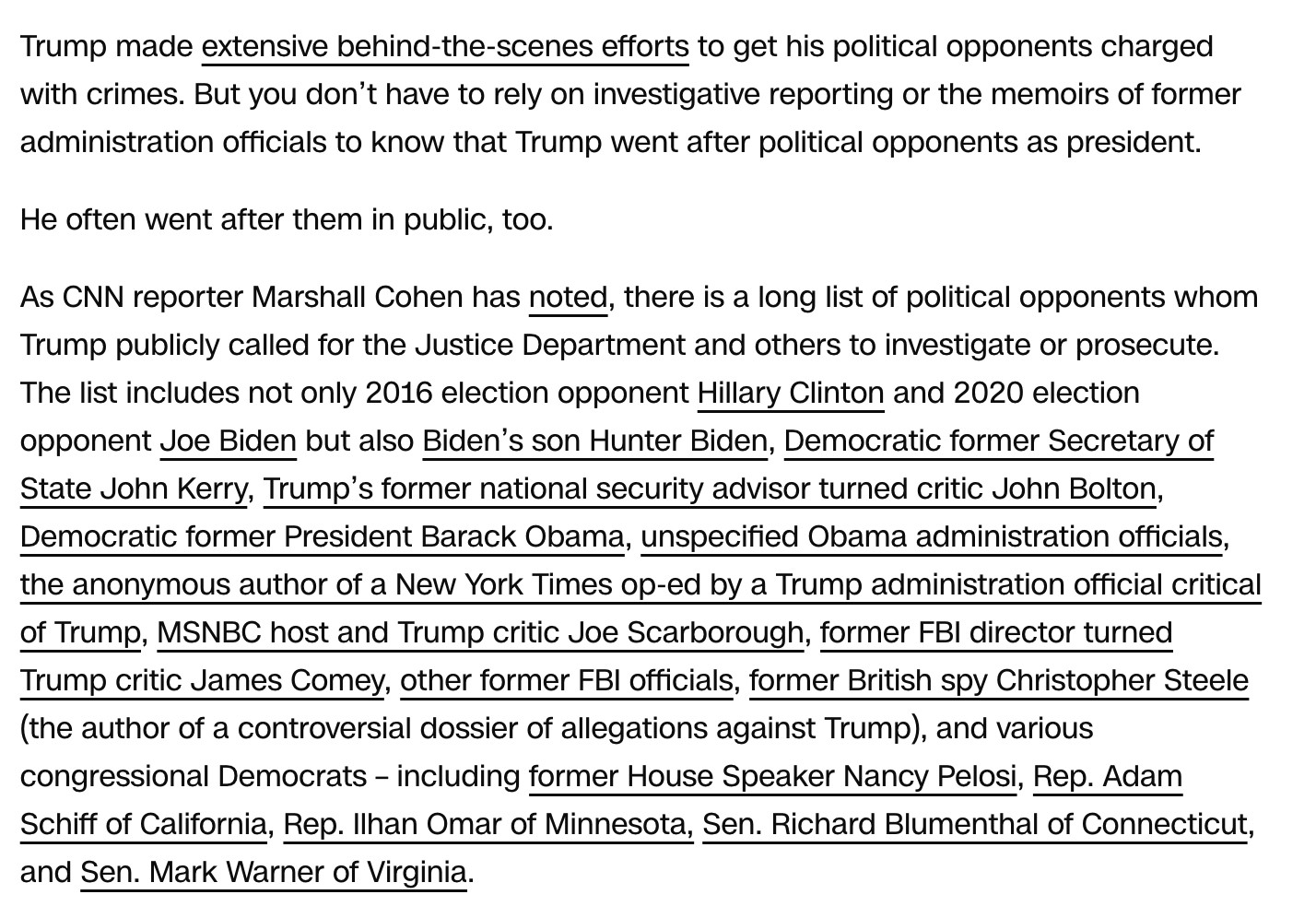 Screen cap of this paragraph, which is full of links:

Trump made extensive behind-the-scenes efforts to get his political opponents charged with crimes. But you don’t have to rely on investigative reporting or the memoirs of former administration officials to know that Trump went after political opponents as president.

He often went after them in public, too.

As CNN reporter Marshall Cohen has noted, there is a long list of political opponents whom Trump publicly called for the Justice Department and others to investigate or prosecute. The list includes not only 2016 election opponent Hillary Clinton and 2020 election opponent Joe Biden but also Biden’s son Hunter Biden, Democratic former Secretary of State John Kerry, Trump’s former national security advisor turned critic John Bolton, Democratic former President Barack Obama, unspecified Obama administration officials, the anonymous author of a New York Times op-ed by a Trump administration official critical of Trump, MSNBC host and Trump critic Joe Scarborough, former FBI director turned Trump critic James Comey, other former FBI officials, former British spy Christopher Steele (the author of a controversial dossier of allegations against Trump), and various congressional Democrats – including former House Speaker Nancy Pelosi, Rep. Adam Schiff of California, Rep. Ilhan Omar of Minnesota, Sen. Richard Blumenthal of Connecticut, and Sen. Mark Warner of Virginia.