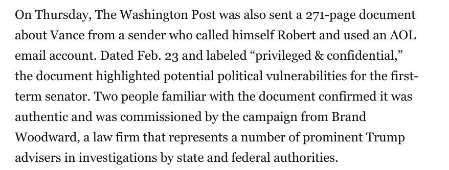 On Thursday, The Washington Post was also sent a 271-page document about Vance from a sender who called himself Robert and used an AOL email account. Dated Feb. 23 and labeled “privileged & confidential,” the document highlighted potential political vulnerabilities for the first-term senator. Two people familiar with the document confirmed it was authentic and was commissioned by the campaign from Brand Woodward, a law firm that represents a number of prominent Trump advisers in investigations by state and federal authorities.