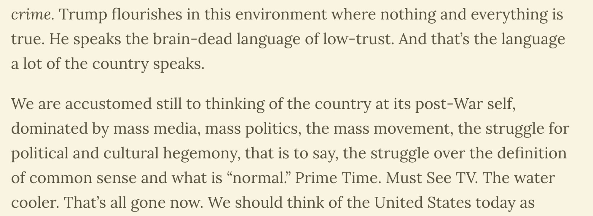 Trump flourishes in this environment where nothing and everything is true. He speaks the brain-dead language of low-trust. And that’s the language a lot of the country speaks.

We are accustomed still to thinking of the country at its post-War self, dominated by mass media, mass politics, the mass movement, the struggle for political and cultural hegemony, that is to say, the struggle over the definition of common sense and what is “normal.” Prime Time. Must See TV. The water cooler. That’s all gone now.