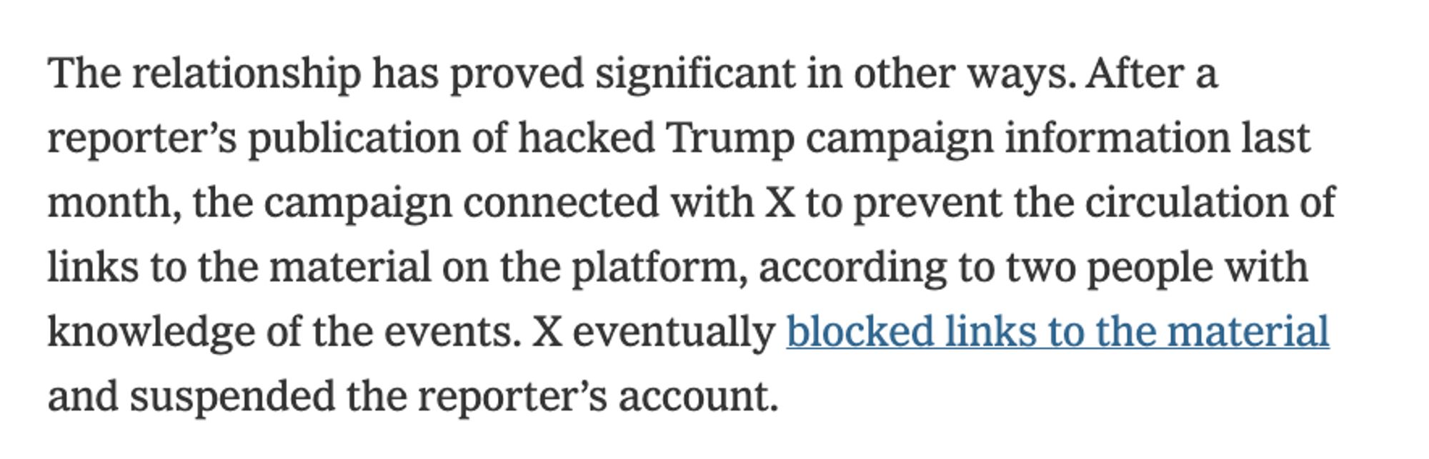 The relationship has proved significant in other ways. After a reporter’s publication of hacked Trump campaign information last month, the campaign connected with X to prevent the circulation of links to the material on the platform, according to two people with knowledge of the events. X eventually blocked links to the material and suspended the reporter’s account.