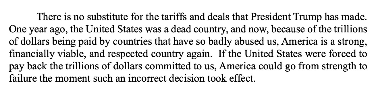 There is no substitute for the tariffs and deals that President Trump has made.
One year ago, the United States was a dead country, and now, because of the trillions
of dollars being paid by countries that have so badly abused us, America is a strong,
financially viable, and respected country again. If the United States were forced to
pay back the trillions of dollars committed to us, America could go from strength to
failure the moment such an incorrect decision took effect.