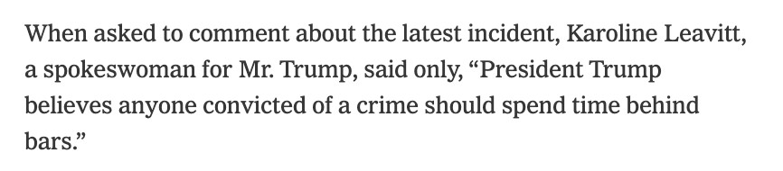 When asked to comment about the latest incident, Karoline Leavitt, a spokeswoman for Mr. Trump, said only, “President Trump believes anyone convicted of a crime should spend time behind bars.”