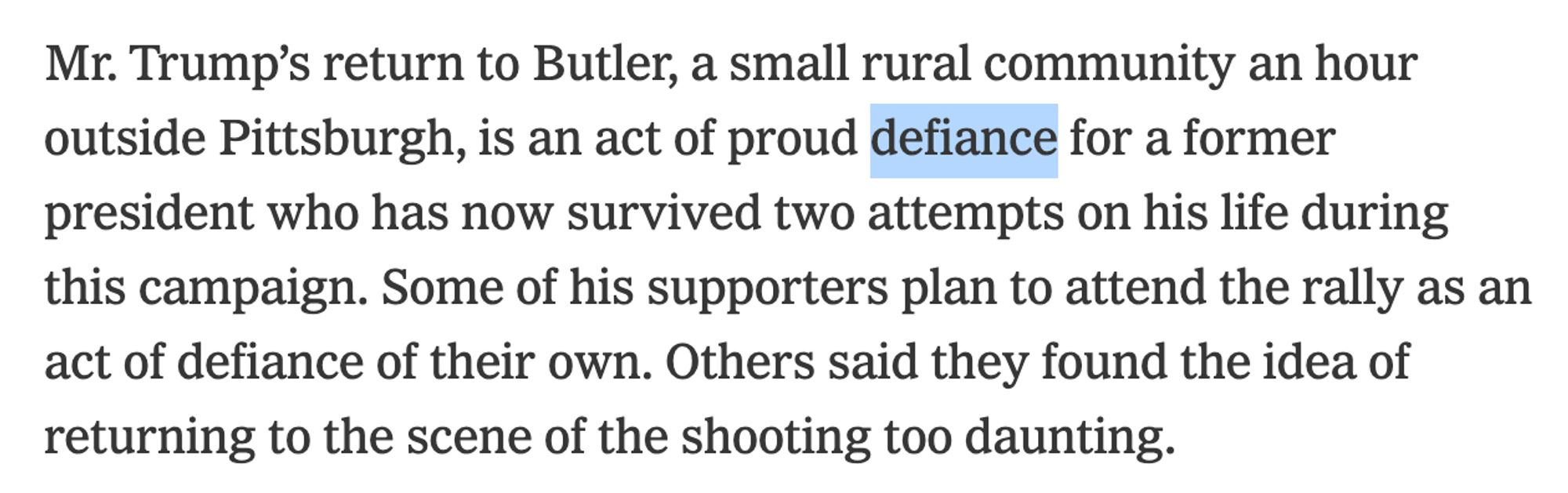 Mr. Trump’s return to Butler, a small rural community an hour outside Pittsburgh, is an act of proud *defiance* for a former president who has now survived two attempts on his life during this campaign. Some of his supporters plan to attend the rally as an act of defiance of their own. Others said they found the idea of returning to the scene of the shooting too daunting.