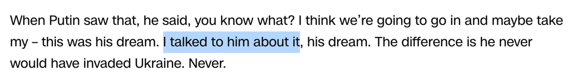 When Putin saw that, he said, you know what? I think we’re going to go in and maybe take my – this was his dream. *I talked to him about it,* his dream. The difference is he never would have invaded Ukraine. Never.