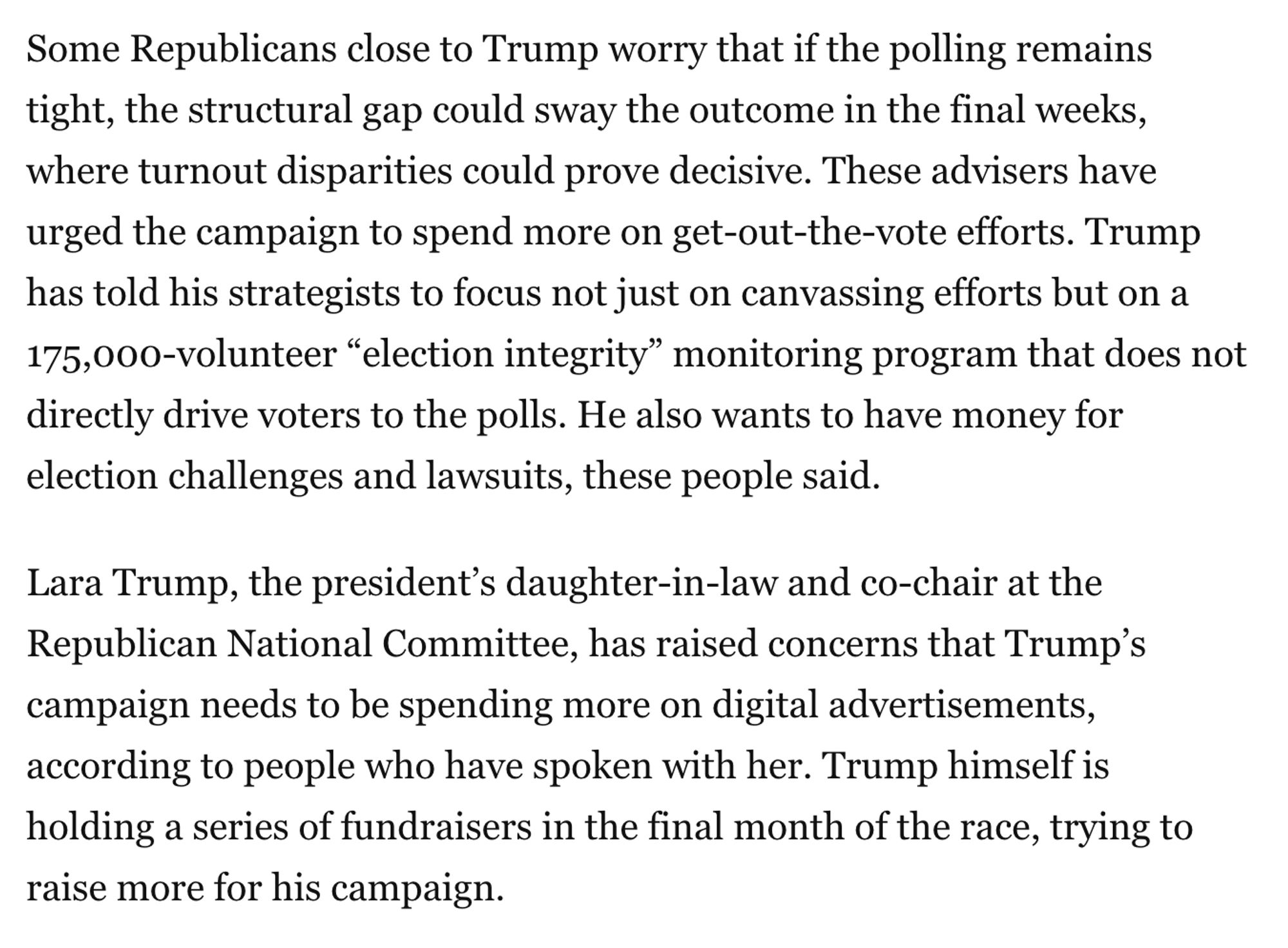 Some Republicans close to Trump worry that if the polling remains tight, the structural gap could sway the outcome in the final weeks, where turnout disparities could prove decisive. These advisers have urged the campaign to spend more on get-out-the-vote efforts. Trump has told his strategists to focus not just on canvassing efforts but on a 175,000-volunteer “election integrity” monitoring program that does not directly drive voters to the polls. He also wants to have money for election challenges and lawsuits, these people said.

Lara Trump, the president’s daughter-in-law and co-chair at the Republican National Committee, has raised concerns that Trump’s campaign needs to be spending more on digital advertisements, according to people who have spoken with her. Trump himself is holding a series of fundraisers in the final month of the race, trying to raise more for his campaign.