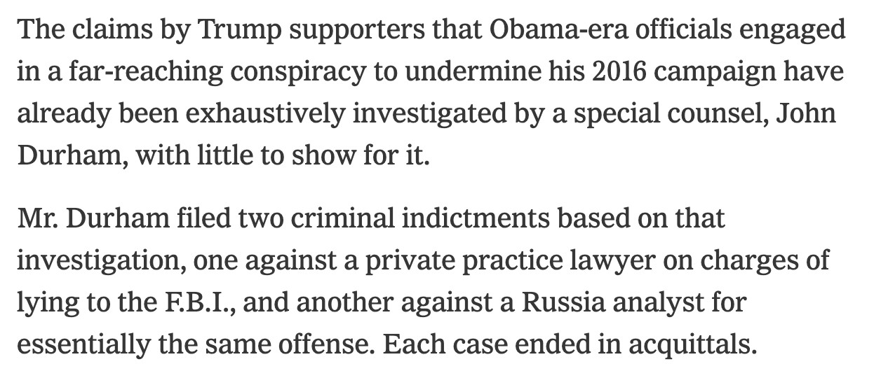 The claims by Trump supporters that Obama-era officials engaged in a far-reaching conspiracy to undermine his 2016 campaign have already been exhaustively investigated by a special counsel, John Durham, with little to show for it.

Mr. Durham filed two criminal indictments based on that investigation, one against a private practice lawyer on charges of lying to the F.B.I., and another against a Russia analyst for essentially the same offense. Each case ended in acquittals.