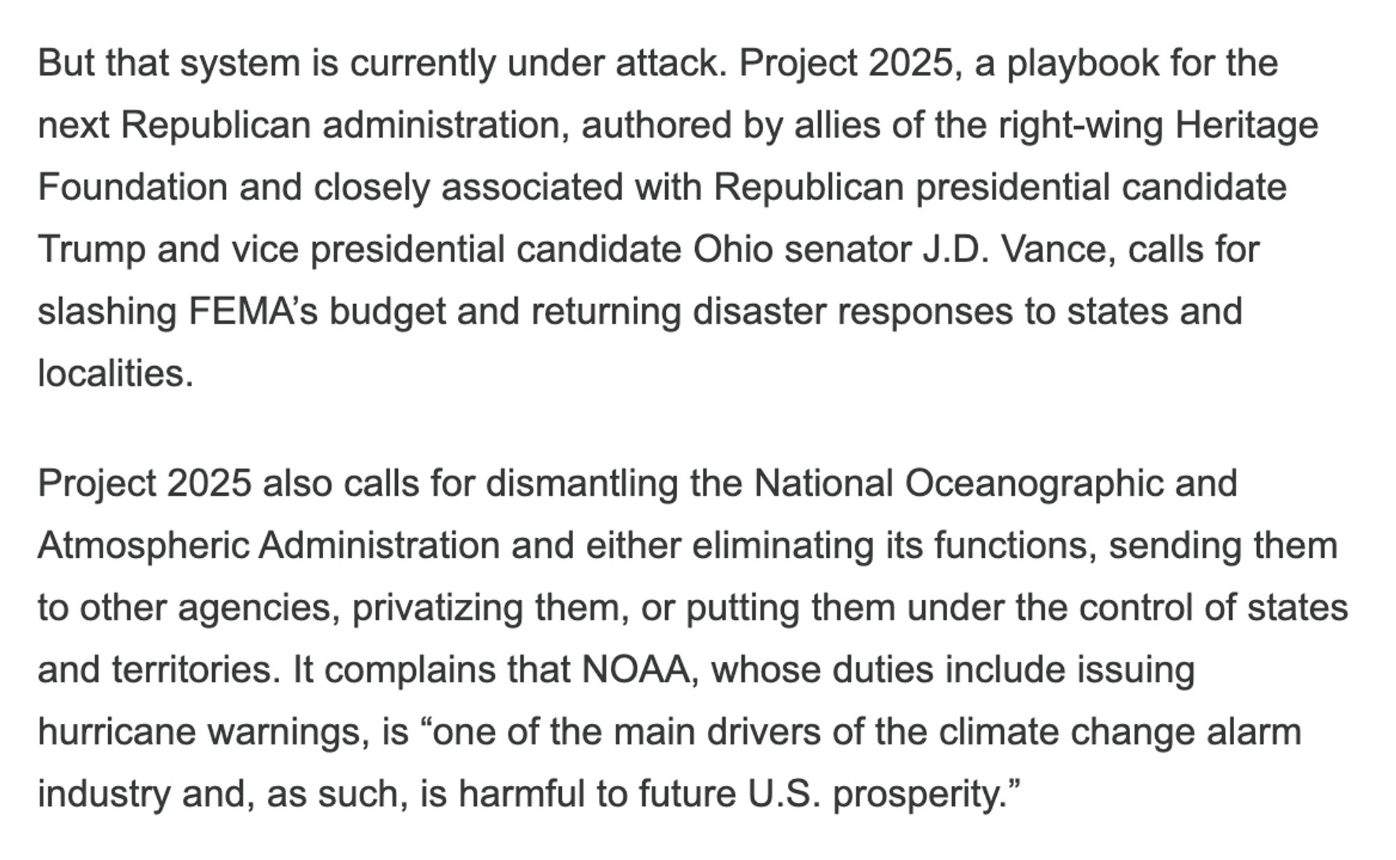 But that system is currently under attack. Project 2025, a playbook for the next Republican administration, authored by allies of the right-wing Heritage Foundation and closely associated with Republican presidential candidate Trump and vice presidential candidate Ohio senator J.D. Vance, calls for slashing FEMA’s budget and returning disaster responses to states and localities. 

Project 2025 also calls for dismantling the National Oceanographic and Atmospheric Administration and either eliminating its functions, sending them to other agencies, privatizing them, or putting them under the control of states and territories. It complains that NOAA, whose duties include issuing hurricane warnings, is “one of the main drivers of the climate change alarm industry and, as such, is harmful to future U.S. prosperity.”