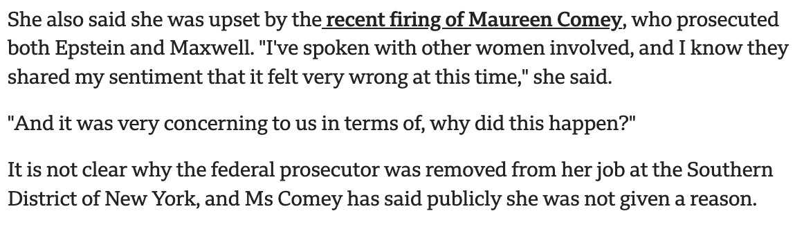 She also said she was upset by the recent firing of Maureen Comey, who prosecuted both Epstein and Maxwell. "I've spoken with other women involved, and I know they shared my sentiment that it felt very wrong at this time," she said.

"And it was very concerning to us in terms of, why did this happen?"

It is not clear why the federal prosecutor was removed from her job at the Southern District of New York, and Ms Comey has said publicly she was not given a reason.