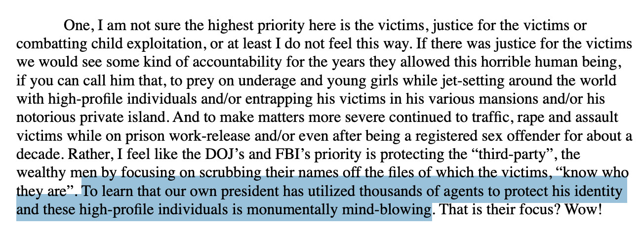 One, I am not sure the highest priority here is the victims, justice for the victims or
combatting child exploitation, or at least I do not feel this way. If there was justice for the victims
we would see some kind of accountability for the years they allowed this horrible human being,
if you can call him that, to prey on underage and young girls while jet-setting around the world
with high-profile individuals and/or entrapping his victims in his various mansions and/or his
notorious private island. And to make matters more severe continued to traffic, rape and assault
victims while on prison work-release and/or even after being a registered sex offender for about a
decade. Rather, I feel like the DOJ’s and FBI’s priority is protecting the “third-party”, the
wealthy men by focusing on scrubbing their names off the files of which the victims, “know who
they are”. To learn that our own president has utilized thousands of agents to protect his identity
and these high-profile individuals is monumentally mind-blowing. That is their focus? Wow! 