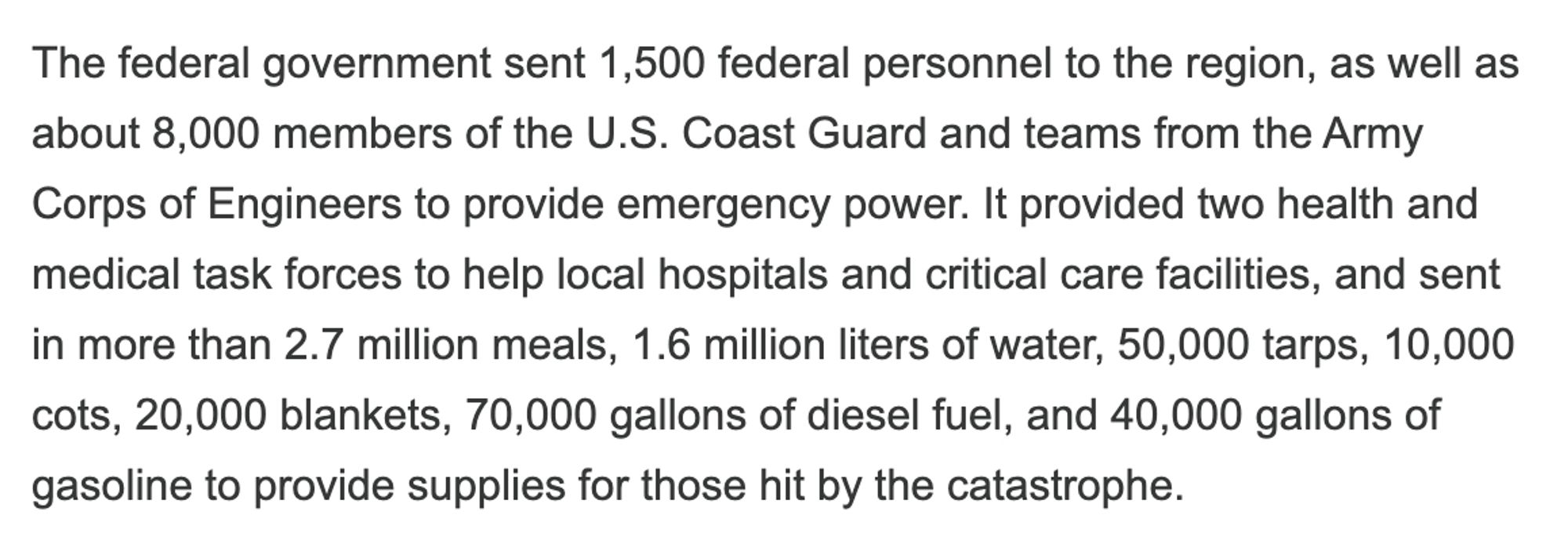 The federal government sent 1,500 federal personnel to the region, as well as about 8,000 members of the U.S. Coast Guard and teams from the Army Corps of Engineers to provide emergency power. It provided two health and medical task forces to help local hospitals and critical care facilities, and sent in more than 2.7 million meals, 1.6 million liters of water, 50,000 tarps, 10,000 cots, 20,000 blankets, 70,000 gallons of diesel fuel, and 40,000 gallons of gasoline to provide supplies for those hit by the catastrophe.