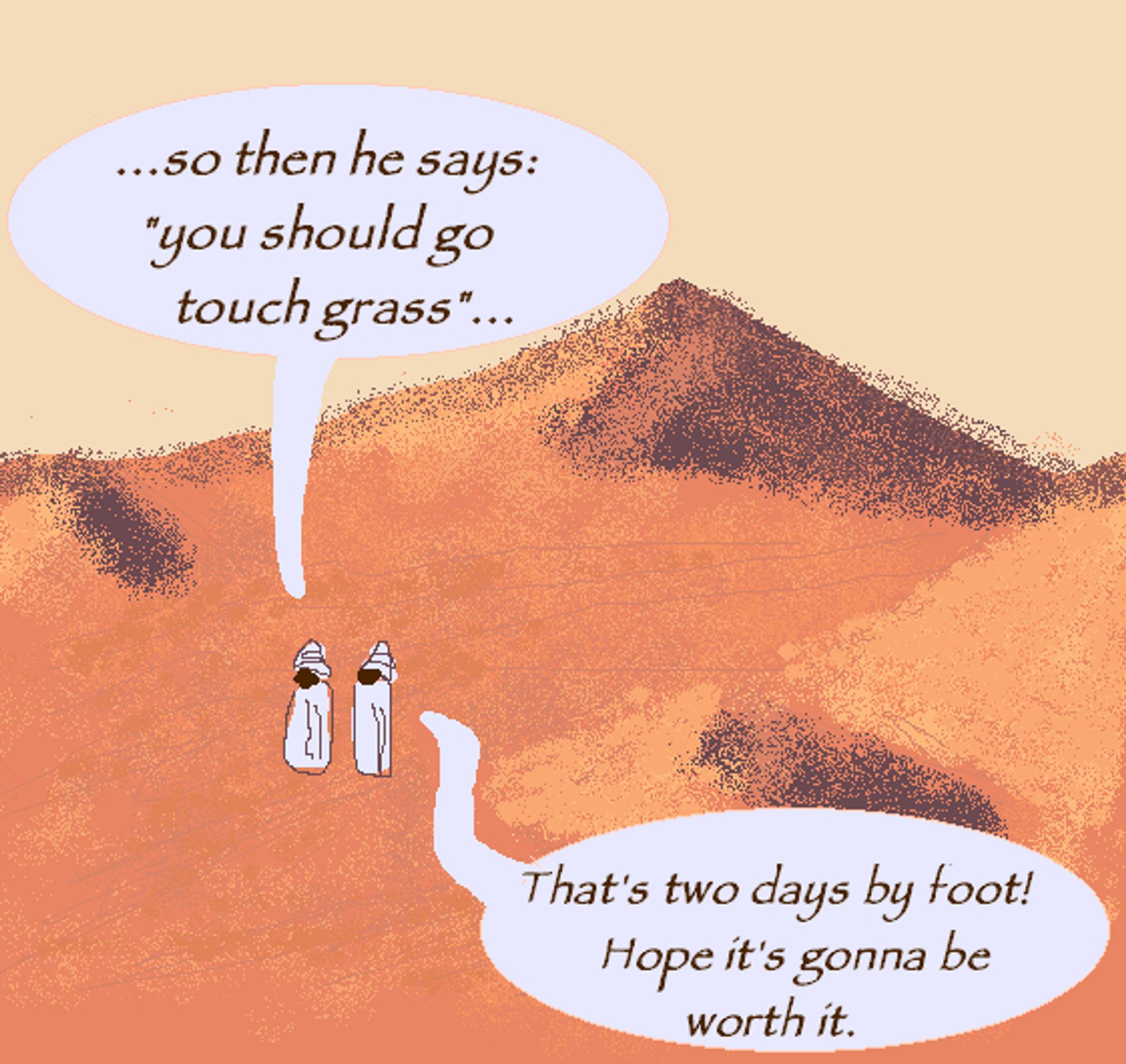 Two nondescript persons walking through the desert, talking to each other.
First speech bubble: ...so then he says "you should go touch grass"...
Second speech bubble: That's two days by foot! Hope it's gonna be worth it.