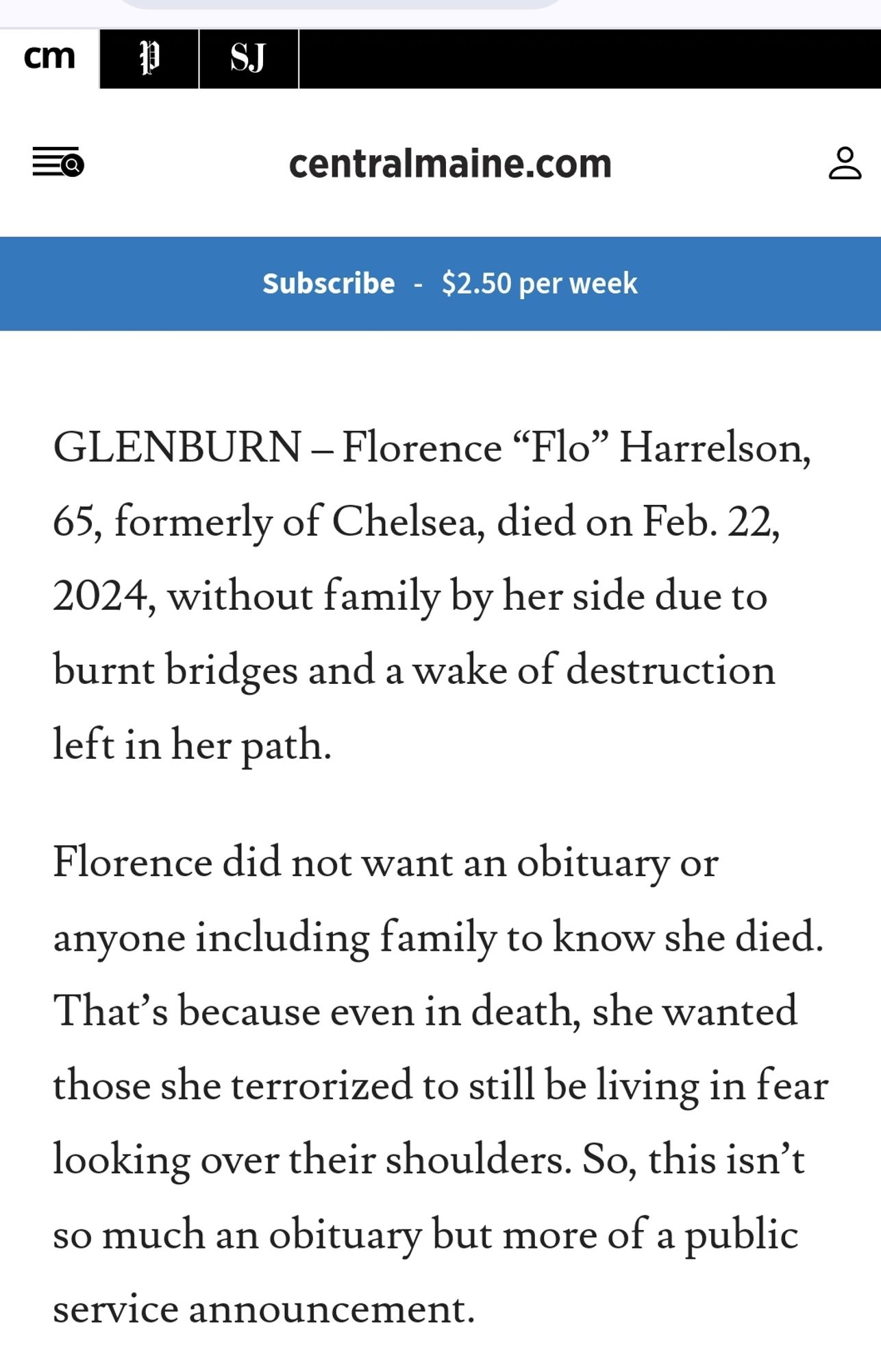 Obituary from the central maine newspaper:

GLENBURN – Florence “Flo” Harrelson, 65, formerly of Chelsea, died on Feb. 22, 2024, without family by her side due to burnt bridges and a wake of destruction left in her path.

Florence did not want an obituary or anyone including family to know she died. That’s because even in death, she wanted those she terrorized to still be living in fear looking over their shoulders. So, this isn’t so much an obituary but more of a public service announcement.