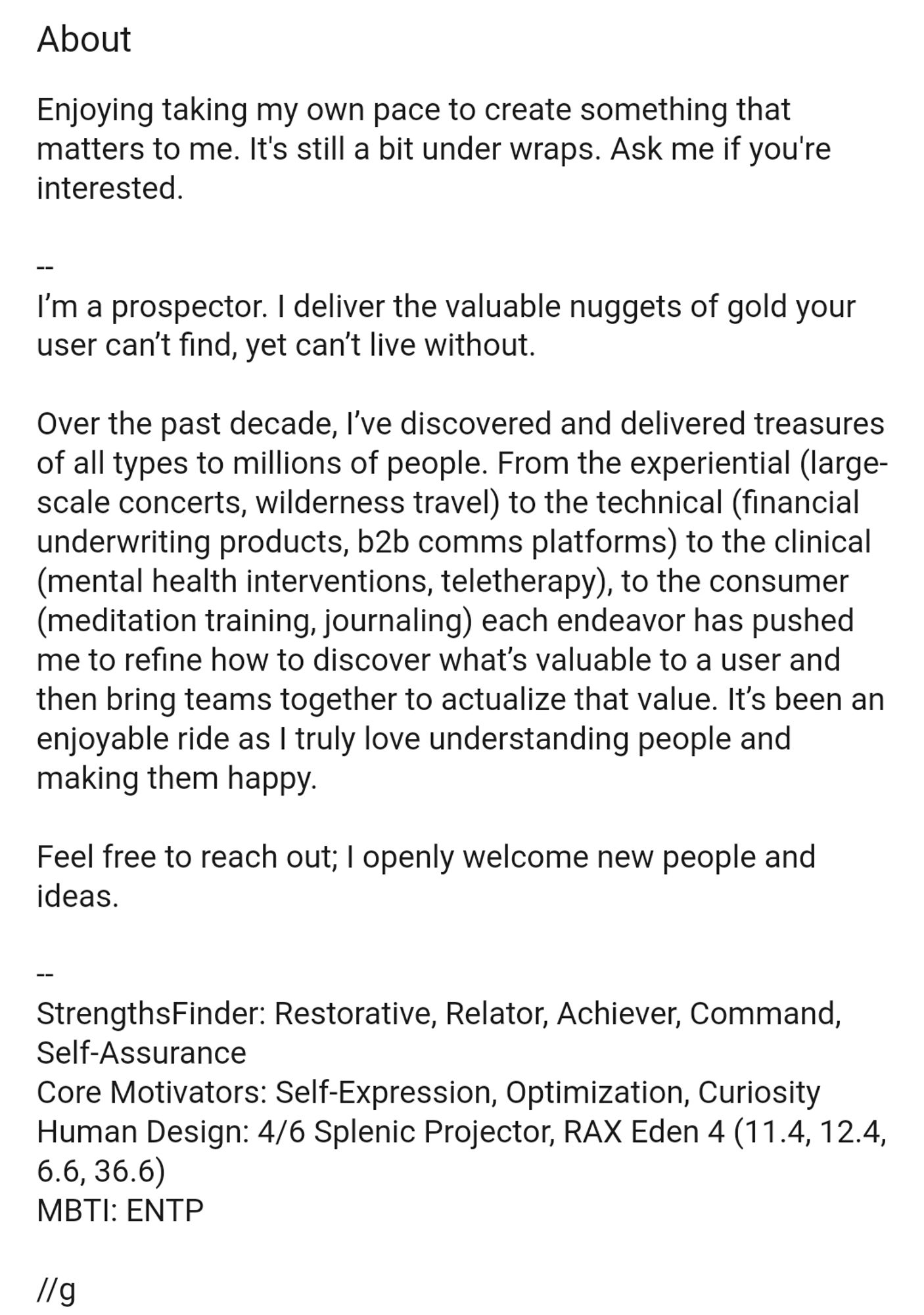 About
Enjoying taking my own pace to create something that matters to me. It's still a bit under wraps. Ask me if you're interested.

--
I’m a prospector. I deliver the valuable nuggets of gold your user can’t find, yet can’t live without.

Over the past decade, I’ve discovered and delivered treasures of all types to millions of people. From the experiential (large-scale concerts, wilderness travel) to the technical (financial underwriting products, b2b comms platforms) to the clinical (mental health interventions, teletherapy), to the consumer (meditation training, journaling) each endeavor has pushed me to refine how to discover what’s valuable to a user and then bring teams together to actualize that value. It’s been an enjoyable ride as I truly love understanding people and making them happy.

Feel free to reach out; I openly welcome new people and ideas.

--
StrengthsFinder: Restorative, Relator, Achiever, Command, Self-Assurance
Core Motivators: Self-Expression, Optimization, Cur