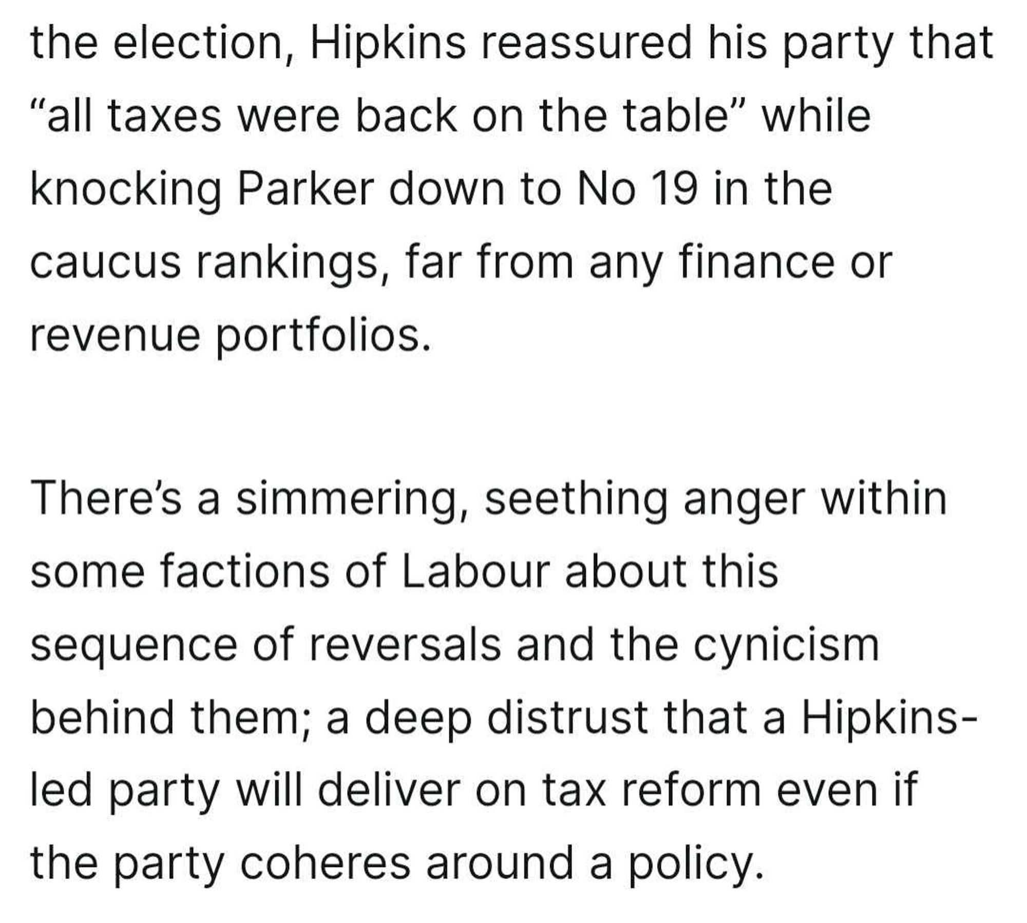 A screenshot of a text excerpt discussing internal tensions within the New Zealand Labour Party. It mentions that Prime Minister Chris Hipkins reassured his party that “all taxes were back on the table” after the election. At the same time, he demoted David Parker to number 19 in the caucus rankings, far from any finance or revenue portfolios. The text goes on to describe a “simmering, seething anger” within some Labour factions due to these actions, leading to a deep distrust that the Hipkins-led party will pursue tax reform, even if the party agrees on a policy.