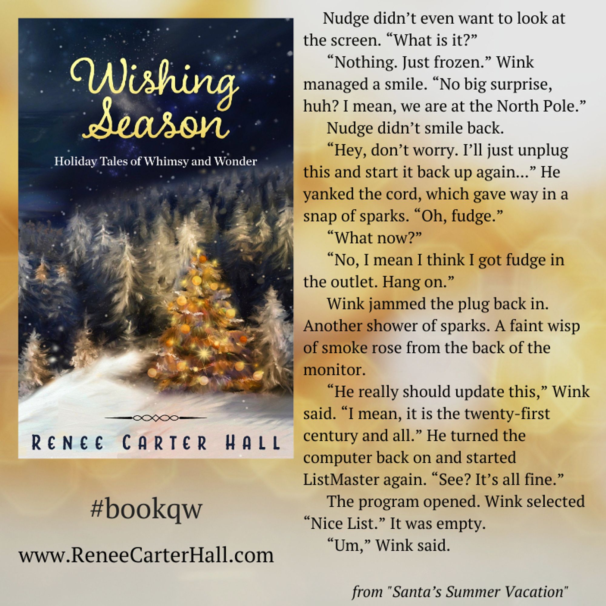 A graphic featuring the book cover of Wishing Season, accompanied by an excerpt as follows: 

Nudge didn’t even want to look at the screen. “What is it?”
“Nothing. Just frozen.” Wink managed a smile. “No big surprise, huh? I mean, we are at the North Pole.”
Nudge didn’t smile back.
“Hey, don’t worry. I’ll just unplug this and start it back up again...” He yanked the cord, which gave way in a snap of sparks. “Oh, fudge.”
“What now?”
“No, I mean I think I got fudge in the outlet. Hang on.”
Wink jammed the plug back in. Another shower of sparks. A faint wisp of smoke rose from the back of the monitor.
“He really should update this,” Wink said. “I mean, it is the twenty-first century and all.” He turned the computer back on and started ListMaster again. “See? It’s all fine.”
The program opened. Wink selected “Nice List.” It was empty.
“Um,” Wink said.