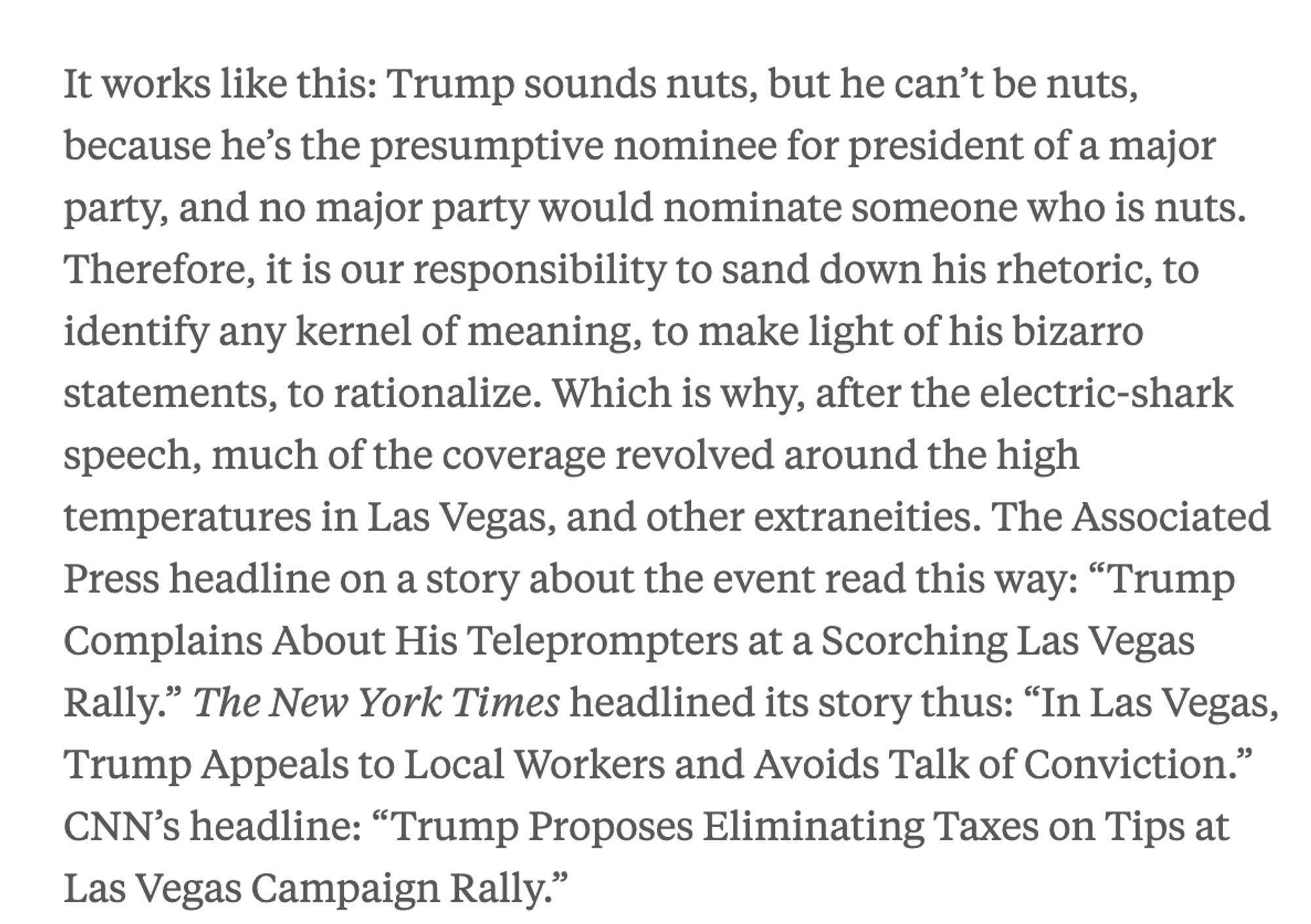 It works like this: Trump sounds nuts, but he can’t be nuts, because he’s the presumptive nominee for president of a major party, and no major party would nominate someone who is nuts. Therefore, it is our responsibility to sand down his rhetoric, to identify any kernel of meaning, to make light of his bizarro statements, to rationalize. Which is why, after the electric-shark speech, much of the coverage revolved around the high temperatures in Las Vegas, and other extraneities. The Associated Press headline on a story about the event read this way: “Trump Complains About His Teleprompters at a Scorching Las Vegas Rally.” The New York Times headlined its story thus: “In Las Vegas, Trump Appeals to Local Workers and Avoids Talk of Conviction.” CNN’s headline: “Trump Proposes Eliminating Taxes on Tips at Las Vegas Campaign Rally.”