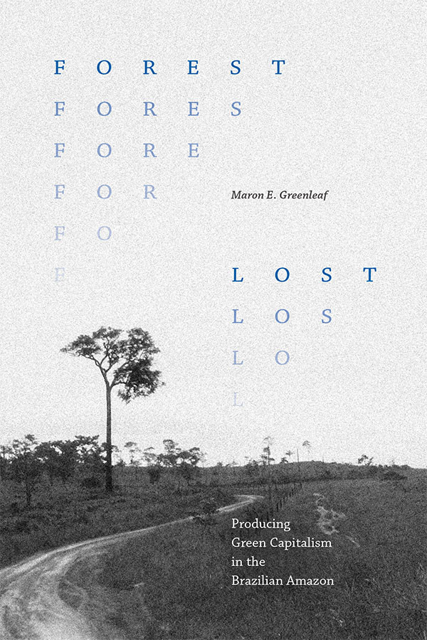 Cover of Forest Lost: Producing Green Capitalism in the Brazilian Amazon by Maron E. Greenleaf. Cover features a black and white landscape photo; a dirt road curves through a shrubby field. In the left and right corners of the cover, the words “Forest” and “Lost” repeat respectively, losing letters until gone.