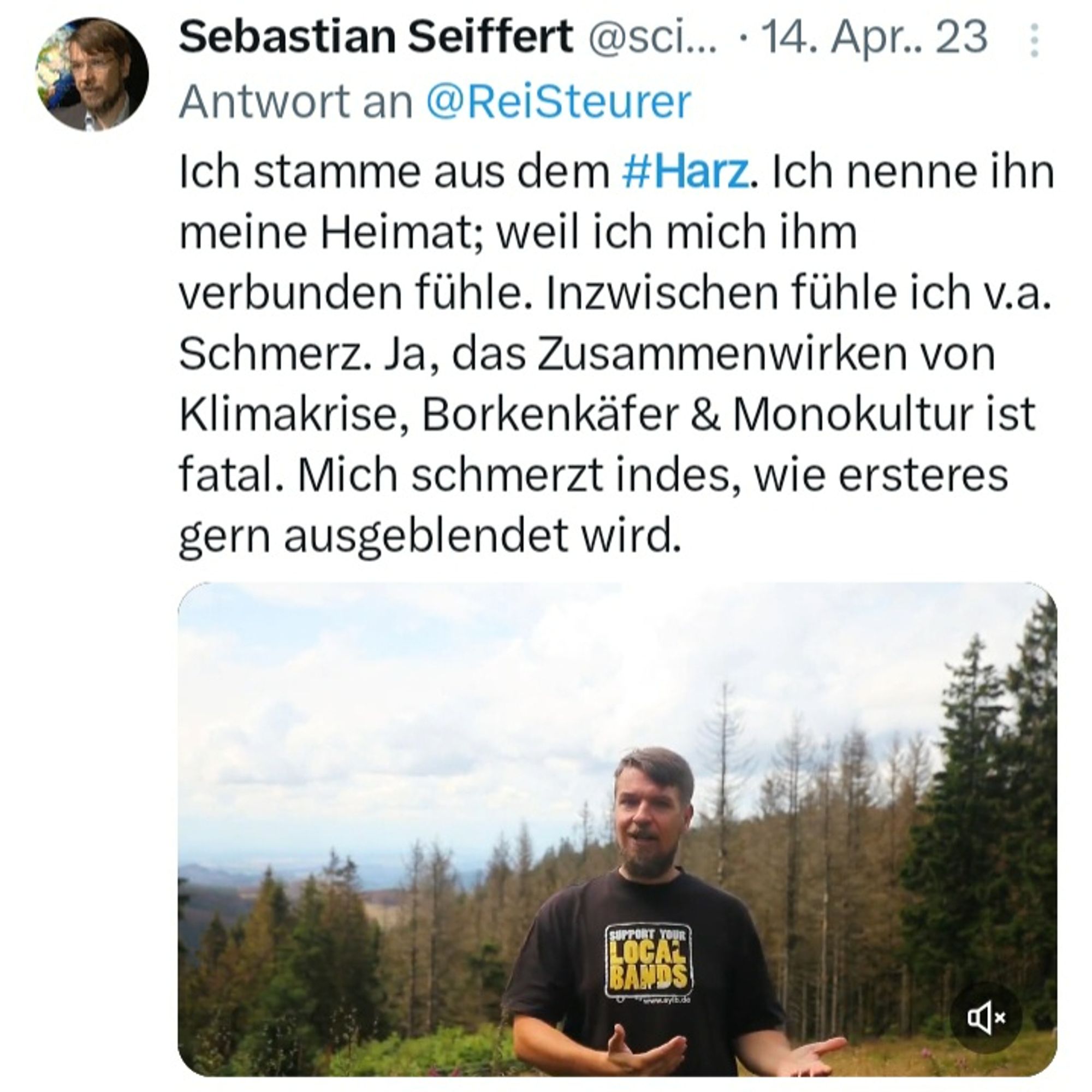 Screenshot eines Tweets vom 14. April 2023 in Antwort an Reinhard Steuer: „Ich stamme aus dem Harz. Ich nenne ihn meine Heimat; weil ich mich ihm verbunden fühle. Inzwischen fühle ich v.a. Schmerz. Ja, das Zusammenwirken von Klimakrise, Borkenkäfer & Monokultur ist fatal. Mich schmerzt indes, wie ersteres gern ausgeblendet wird.“ Darunter ist eine Momentaufnahme aus einem Video von 2021 gezeigt, in dem ich mit Stephan Zirbus (Harzer Hexenstieg) den Einfluss der Klimafolgen auf das Baumsterben im Harz thematisierte. Der Bezugstweet hierzu von Reinhard Steuerer darüber lautete: „Diese Waldwanderungen im Harz sind was Besonderes. Man ist mitten im Wald und trotzdem in der Sonne. Demnächst auch in anderen Regionen Europas. Dann […] einfach sagen: es ist der Borkenkäfer — und schon kann alles bleiben wie es ist.“