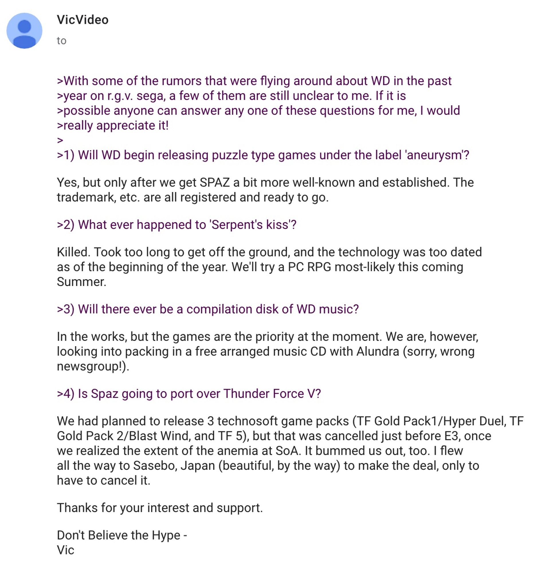 With some of the rumors that were flying around about WD in the past
>year on r.g.v. sega, a few of them are still unclear to me. If it is
>possible anyone can answer any one of these questions for me, I would
>really appreciate it!
>
>1) Will WD begin releasing puzzle type games under the label 'aneurysm'?
Yes, but only after we get SPAZ a bit more well-known and established. The
trademark, etc. are all registered and ready to go.

>2) What ever happened to 'Serpent's kiss'?

Killed. Took too long to get off the ground, and the technology was too dated
as of the beginning of the year. We'll try a PC RPG most-likely this coming
Summer.

>3) Will there ever be a compilation disk of WD music?

In the works, but the games are the priority at the moment. We are, however,
looking into packing in a free arranged music CD with Alundra (sorry, wrong
newsgroup!).

>4) Is Spaz going to port over Thunder Force V?

We had planned to release 3 technosoft game packs (TF Gold Pack1/Hyper Duel, TF
Gol