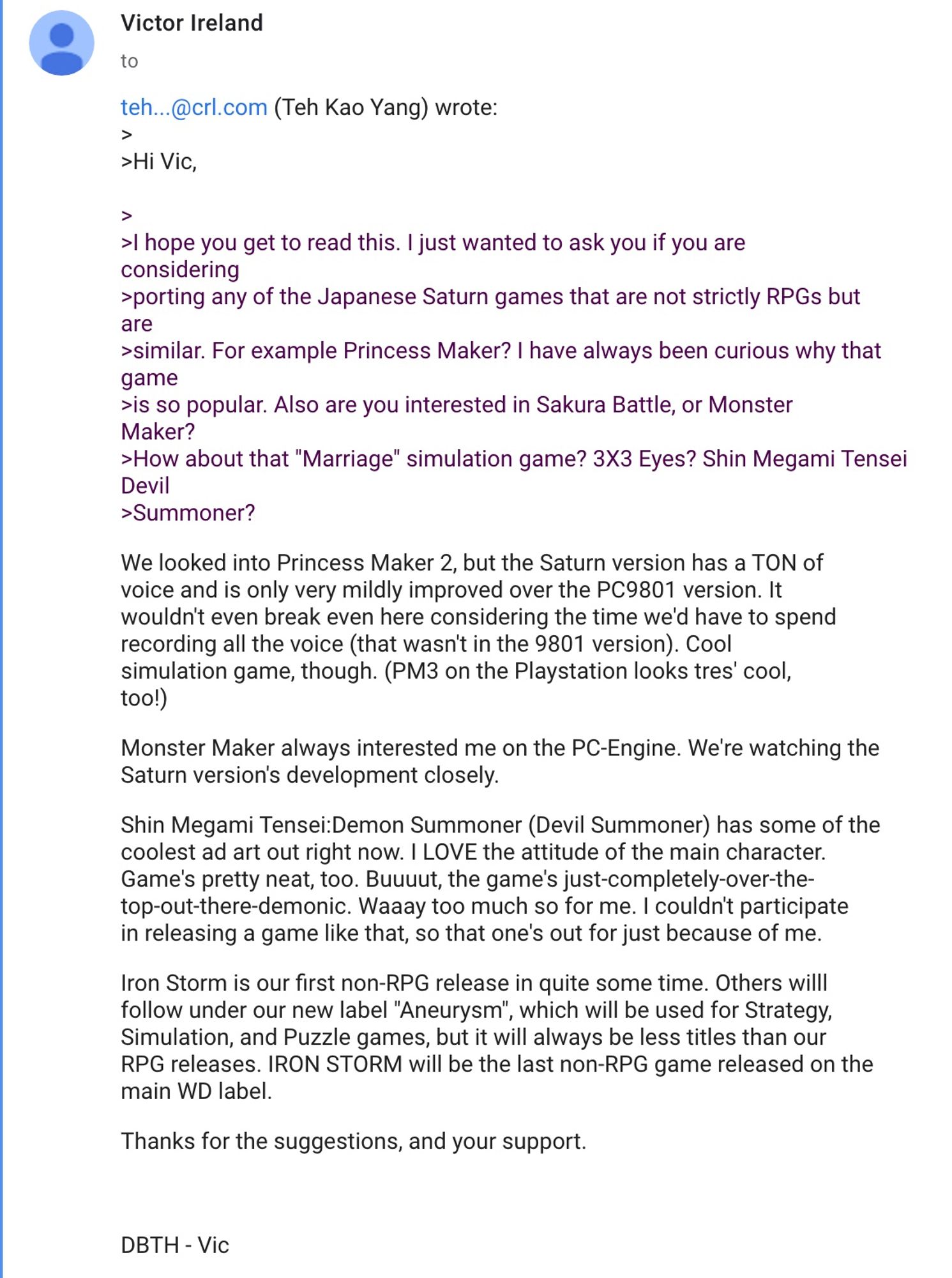 Hi Vic,

>
>I hope you get to read this. I just wanted to ask you if you are
considering
>porting any of the Japanese Saturn games that are not strictly RPGs but
are
>similar. For example Princess Maker? I have always been curious why that
game
>is so popular. Also are you interested in Sakura Battle, or Monster
Maker?
>How about that "Marriage" simulation game? 3X3 Eyes? Shin Megami Tensei
Devil
>Summoner?
We looked into Princess Maker 2, but the Saturn version has a TON of
voice and is only very mildly improved over the PC9801 version. It
wouldn't even break even here considering the time we'd have to spend
recording all the voice (that wasn't in the 9801 version). Cool
simulation game, though. (PM3 on the Playstation looks tres' cool,
too!)

Monster Maker always interested me on the PC-Engine. We're watching the
Saturn version's development closely.

Shin Megami Tensei:Demon Summoner (Devil Summoner) has some of the
coolest ad art out right now. I LOVE the attitude of the main chara