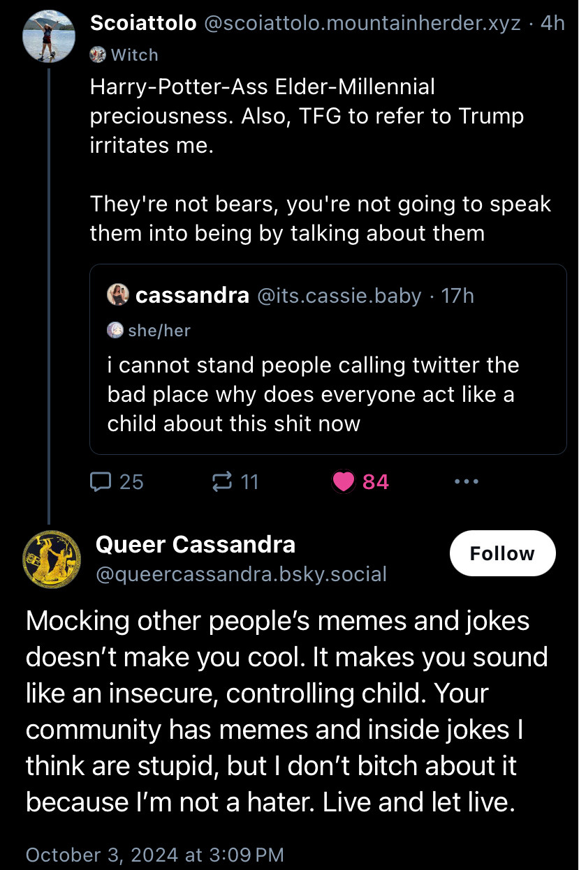 Scoiattolo@scoiattolo.mountainherder.xyz • 4h
Harry-Potter-Ass Elder-Millennial
preciousness. Also, TFG to refer to Trump irritates me.
They're not bears, you're not going to speak them into being by talking about them
Quoting:
@ cassandra @its.cassie.baby • 17h
@ she/her
i cannot stand people calling twitter the bad place why does everyone act like a child about this shit now

Replying:
Queer Cassandra
@queercassandra.bsky.social
Mocking other people's memes and jokes doesn't make you cool. It makes you sound like an insecure, controlling child. Your community has memes and inside jokes I think are stupid, but I don't bitch about it because I'm not a hater. Live and let live.
October 3, 2024 at 3:09 PM