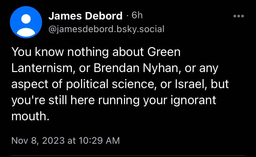 James Debord • 6h @jamesdebord.bsky.social
You know nothing about Green Lanternism, or Brendan Nyhan, or any aspect of political science, or Israel, but you're still here running your ignorant mouth.
Nov 8, 2023