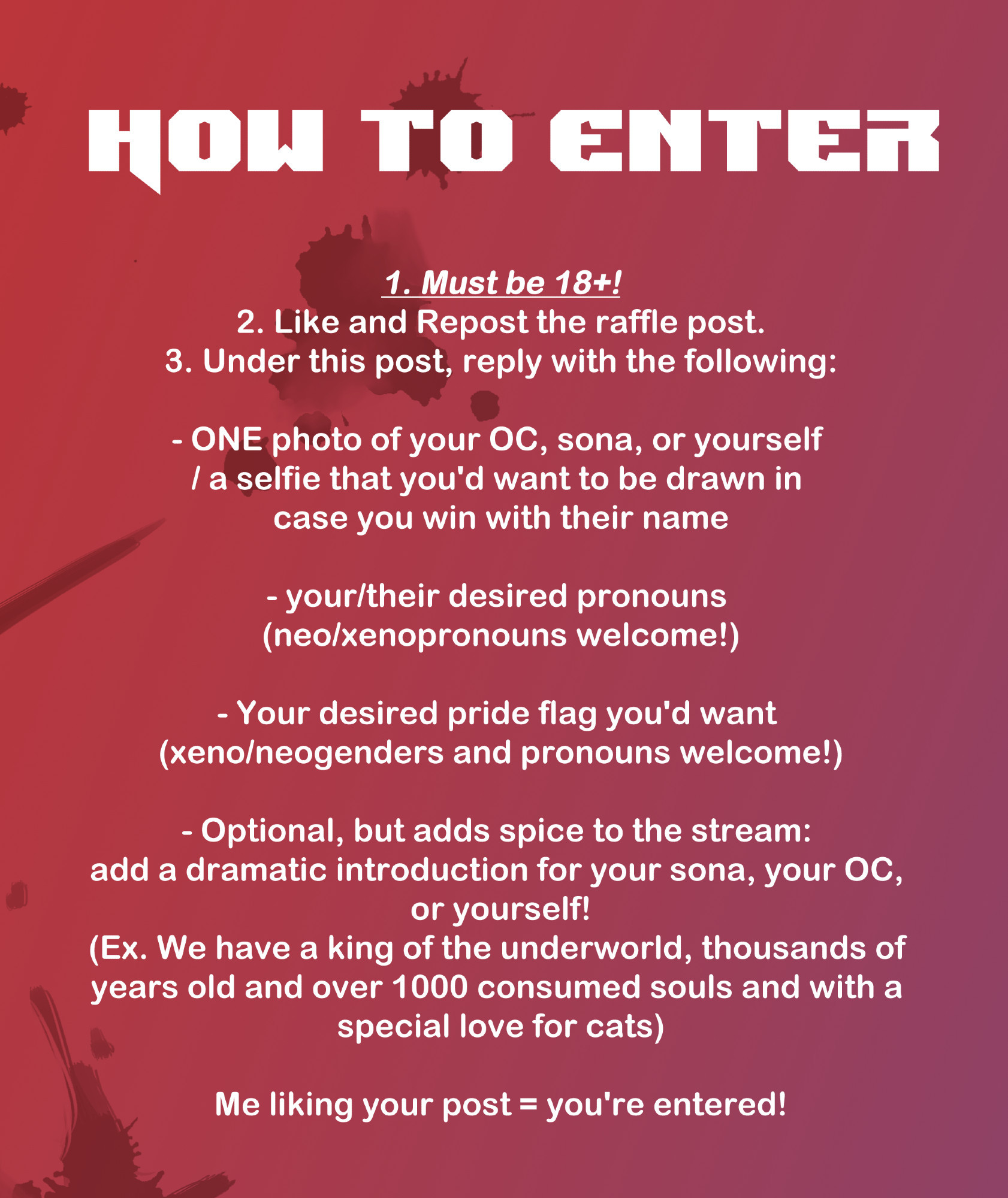 How to enter
1. Must be 18+!
2. Like and Repost the raffle post.
3. Under this post, reply with the following:

- ONE photo of your OC, sona, or yourself 
/ a selfie that you'd want to be drawn in 
case you win with their name

- your/their desired pronouns 
(neo/xenopronouns welcome!)

- Your desired pride flag you'd want 
(xeno/neogenders and pronouns welcome!)

- Optional, but adds spice to the stream: 
add a dramatic introduction for your sona, your OC, 
or yourself!
(Ex. We have a king of the underworld, thousands of 
years old and over 1000 consumed souls and with a 
special love for cats)

Me liking your post = you're entered!