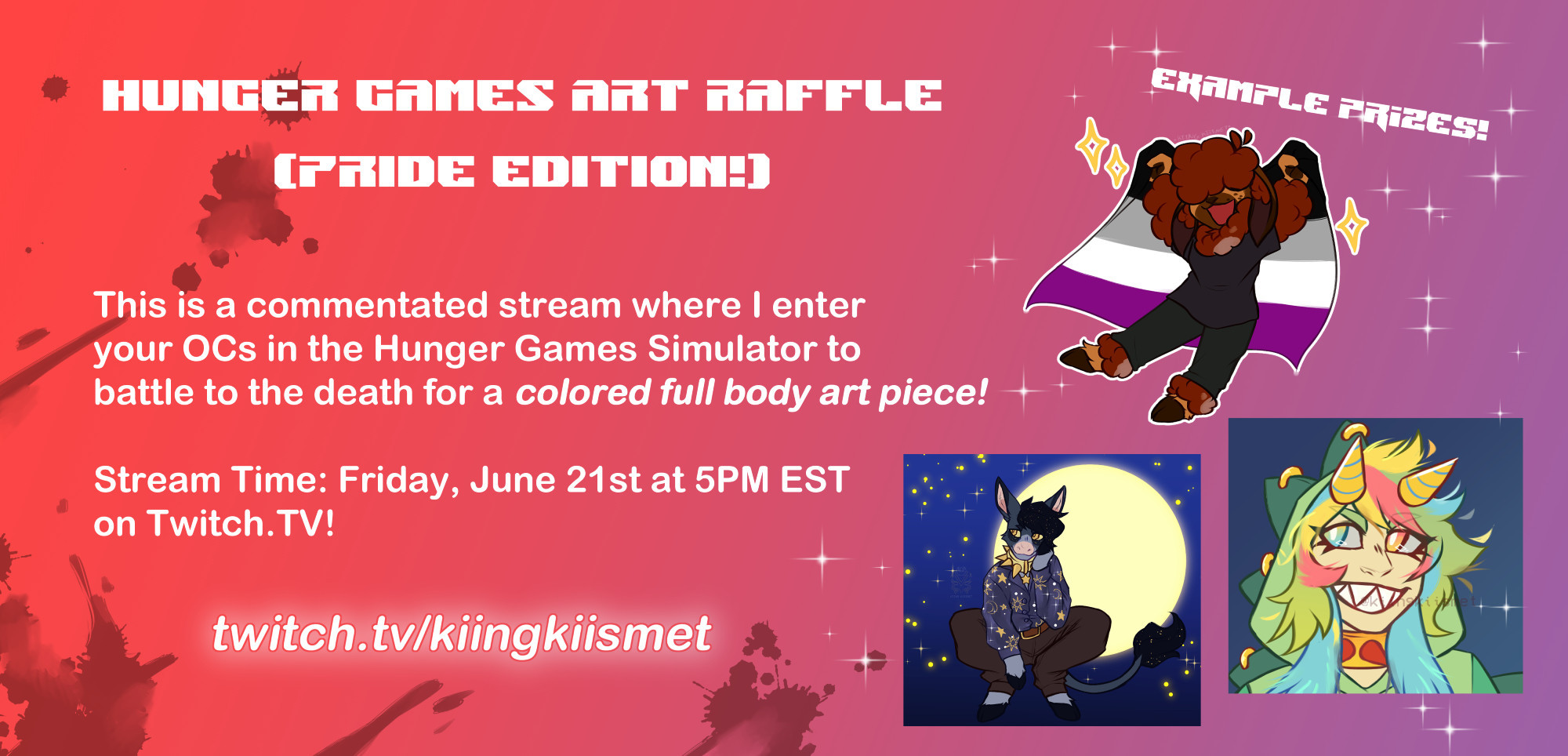 Hunger Games Art Raffle (Pride Edition!)

This is a commentated stream where I enter your OCs in the Hunger Games Simulator to battle to the death for a colored full body art piece!
Stream Time: Friday, June 21st at 5 PM EST on Twitch.TV!

Twitch.tv/kiingkiismet