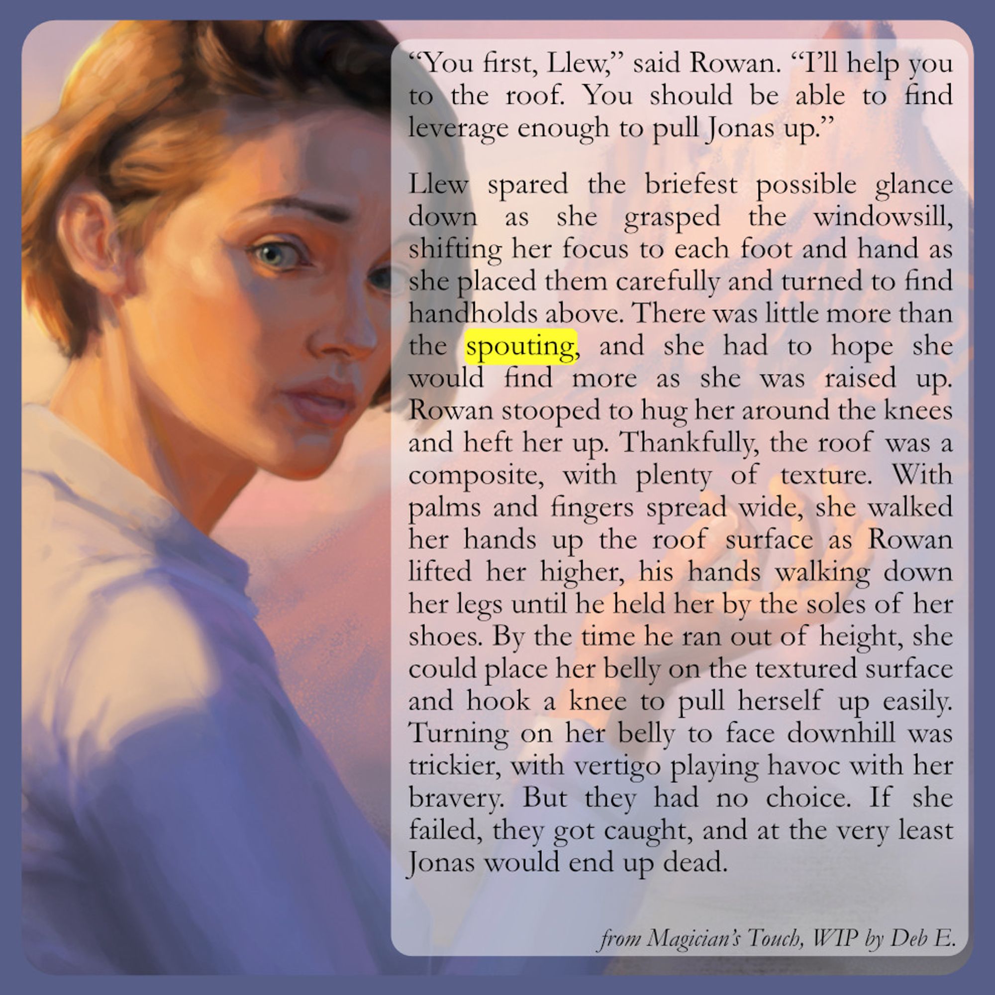 “You first, Llew,” said Rowan. “I’ll help you to the roof. You should be able to find leverage enough to pull Jonas up.”

Llew spared the briefest possible glance down as she grasped the windowsill, shifting her focus to each foot and hand as she placed them carefully and turned to find handholds above. There was little more than the spouting, and she had to hope she would find more as she was raised up. Rowan stooped to hug her around the knees and heft her up. Thankfully, the roof was a composite, with plenty of texture. With palms and fingers spread wide, she walked her hands up the roof surface as Rowan lifted her higher, his hands walking down her legs until he held her by the soles of her shoes. By the time he ran out of height, she could place her belly on the textured surface and hook a knee to pull herself up easily. Turning on her belly to face downhill was trickier, with vertigo playing havoc with her bravery. But they had no choice. If she failed, they got caught.