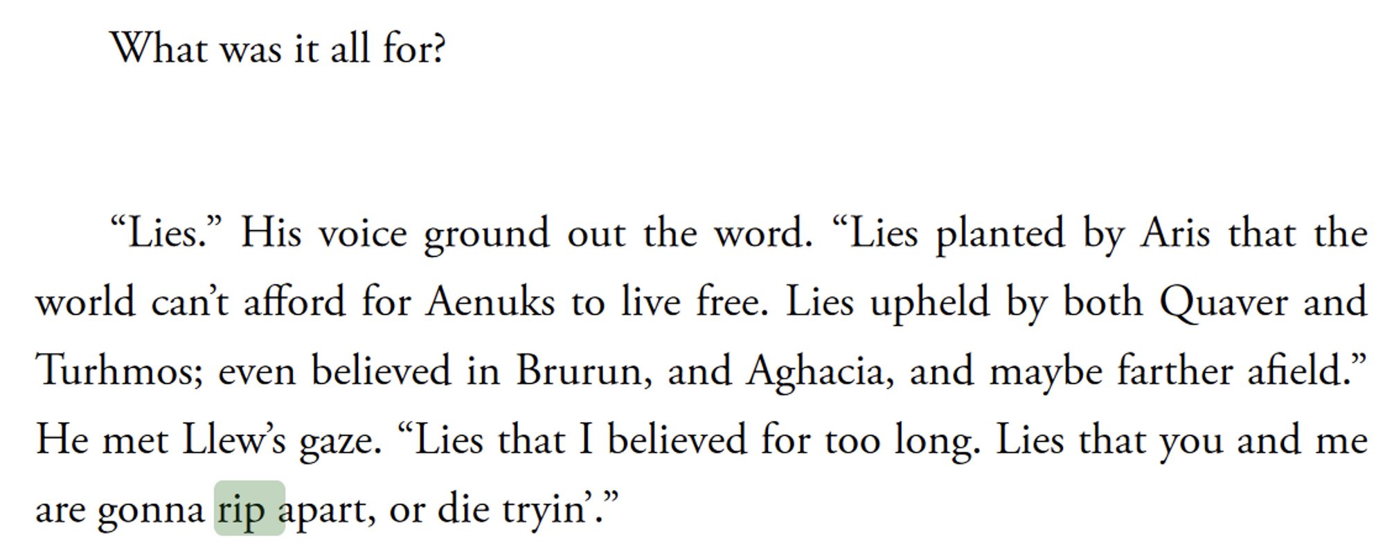 Story text: 

What was it all for?

“Lies.” His voice ground out the word. “Lies planted by Aris that the world can’t afford for Aenuks to live free. Lies upheld by both Quaver and Turhmos; even believed in Brurun, and Aghacia, and maybe farther afield.”
He met Llew’s gaze. “Lies that I believed for too long. Lies that you and me are gonna rip apart, or die tryin’.”