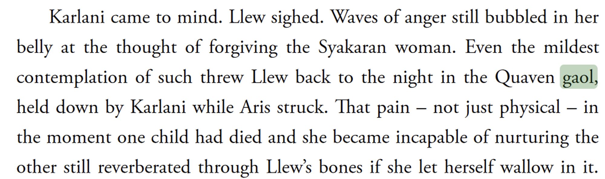 Story text:
Karlani came to mind. Llew sighed. Waves of anger still bubbled in her
belly at the thought of forgiving the Syakaran woman. Even the mildest
contemplation of such threw Llew back to the night in the Quaven gaol,
held down by Karlani while Aris struck. That pain – not just physical – in
the moment one child had died and she became incapable of nurturing the other still reverberated through Llew’s bones if she let herself wallow in it.