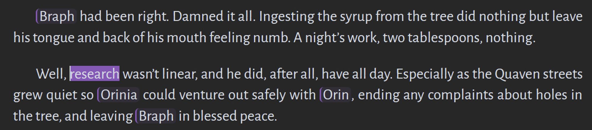 Braph had been right. Damned it all. Ingesting the syrup from the tree did nothing but leave his tongue and back of his mouth feeling numb. A night’s work, two tablespoons, nothing.

Well, research wasn’t linear, and he did, after all, have all day. Especially as the Quaven streets grew quiet so Orinia could venture out safely with Orin, ending any complaints about holes in the tree, and leaving Braph in blessed peace.