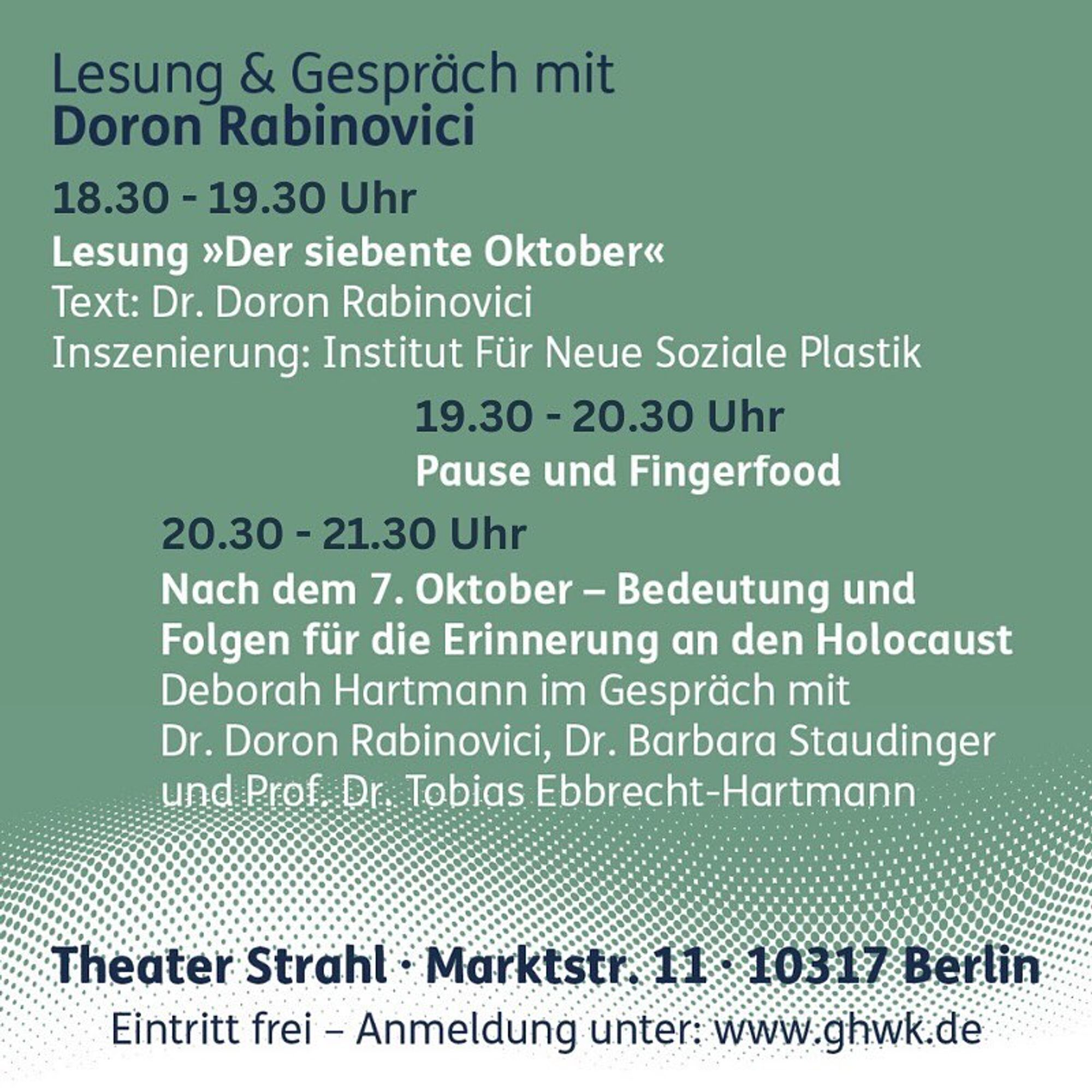 Veranstaltungskachel mit dem Programm der Veranstaltung. Der Text lautet: 

Lesung & Gespräch mit Doron Rabinovici 

Lesung »Der siebente Oktober«
Text: Dr. Doron Rabinovici
Inszenierung: Institut Für Neue Soziale Plastik

19.30-20.30 Uhr
Pause und Fingerfood

20.30-21.30 Uhr
Nach dem 7. Oktober – Bedeutung und Folgen für die Erinnerung an den Holocaust
Deborah Hartmann im Gespräch mit Dr. Doron Rabinovici, Dr. Barbara Staudinger und Prof. Dr. Tobias Ebbrecht-Hartmann

Theater Strahl, Marktstr. 11, 10317 Berlin
Eintritt frei – Anmeldung unter: www.ghwk.de