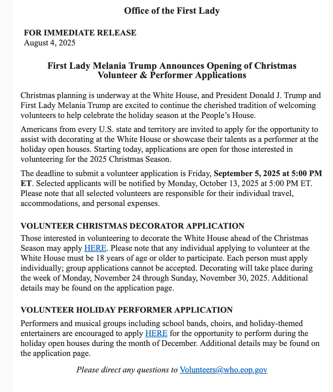 Office of the First Lady

FOR IMMEDIATE RELEASE
August 4, 2025
First Lady Melania Trump Announces Opening of Christmas
Volunteer & Performer Applications

Christmas planning is underway at the White House, and President Donald J. Trump and First Lady Melania Trump are excited to continue the cherished tradition of welcoming volunteers to help celebrate the holiday season at the People’s House.

Americans from every U.S. state and territory are invited to apply for the opportunity to assist with decorating at the White House or showcase their talents as a performer at the holiday open houses. Starting today, applications are open for those interested in volunteering for the 2025 Christmas Season.

The deadline to submit a volunteer application is Friday, September 5, 2025 at 5:00 PM ET. Selected applicants will be notified by Monday, October 13, 2025 at 5:00 PM ET. Please note that all selected volunteers are responsible for their individual travel, accommodations, and personal expenses.


VOLUNTEER CHRISTMAS DECORATOR APPLICATION
Those interested in volunteering to decorate the White House ahead of the Christmas Season may apply HERE. Please note that any individual applying to volunteer at the White House must be 18 years of age or older to participate. Each person must apply individually; group applications cannot be accepted. Decorating will take place during the week of Monday, November 24 through Sunday, November 30, 2025. Additional details may be found on the application page.

VOLUNTEER HOLIDAY PERFORMER APPLICATION
Performers and musical groups including school bands, choirs, and holiday-themed entertainers are encouraged to apply HERE for the opportunity to perform during the holiday open houses during the month of December. Additional details may be found on the application page.