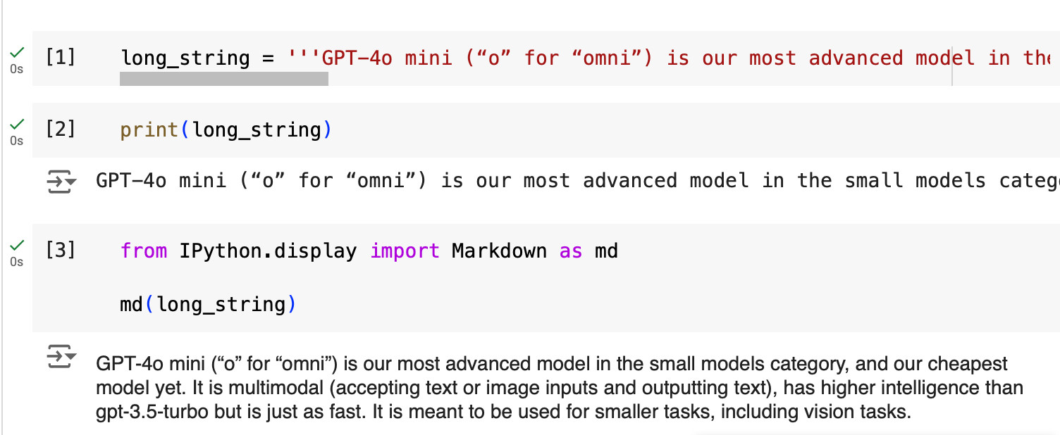 This image demonstrates the difference between using print() and IPython.display.Markdown() (imported as md) for displaying long strings in a Jupyter notebook.
The image shows three code cells:

The first cell defines a long_string variable containing information about the GPT-4o mini model.
The second cell uses print(long_string) to display the text. The output is cut off due to horizontal space limitations, requiring sideways scrolling to read the full content.
The third cell imports Markdown from IPython.display as md, then uses md(long_string) to display the same text. The output is formatted as Markdown, which allows the text to wrap and be displayed in full without requiring horizontal scrolling.