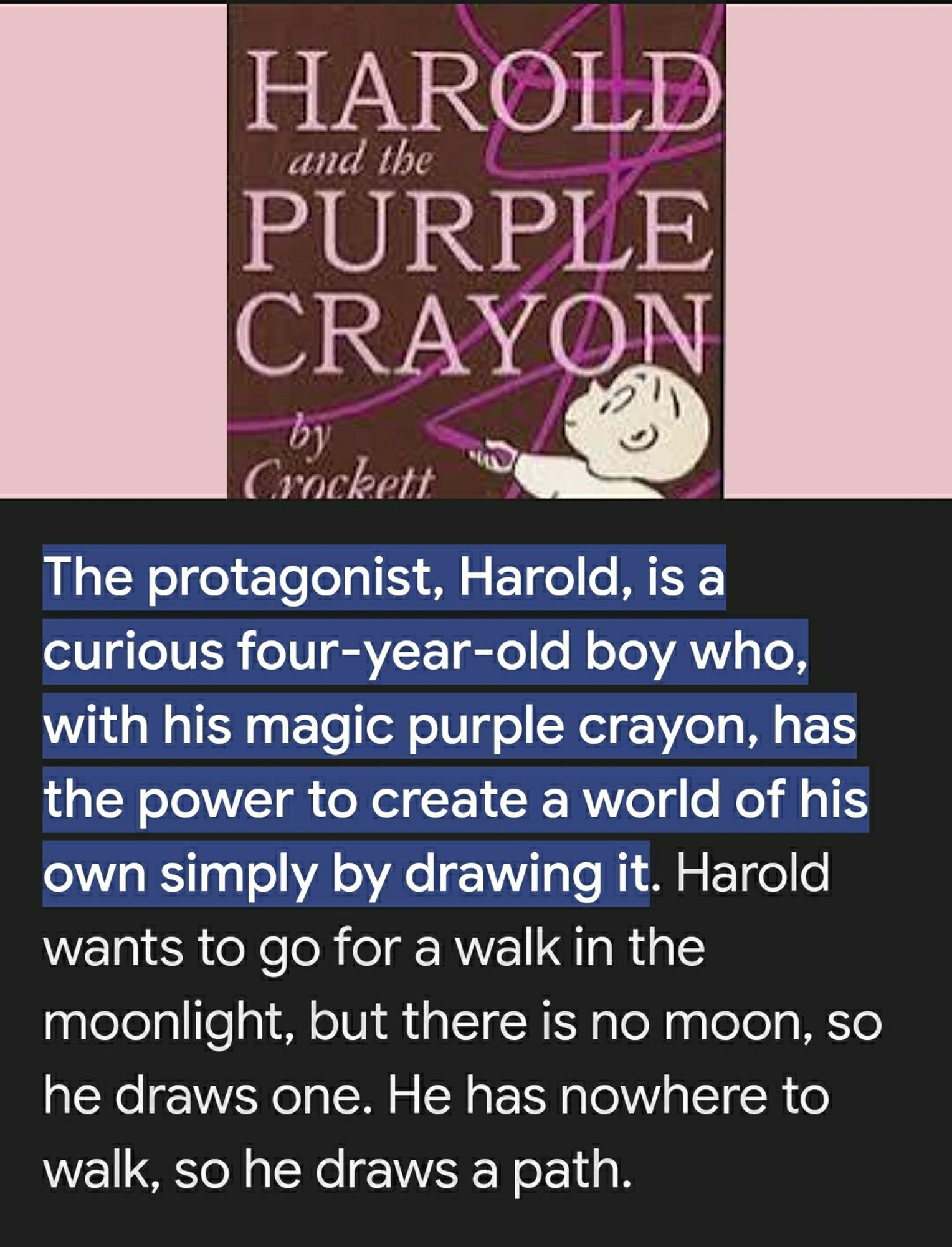 Screengrab from Google- Harold and the Purple Crayon Summary:
The protagonist, Harold, is a curious four-year-old boy who, with his magic purple crayon, has the power to create a world of his own simply by drawing it. Harold wants to go for a walk in the moonlight, but there is no moon, so he draws one. He has nowhere to walk, so he draws a path.

Above the summary is a phot of the book's cover: wine/purple colored book, black & white cartoon child draws with a grape/purple Crayon.