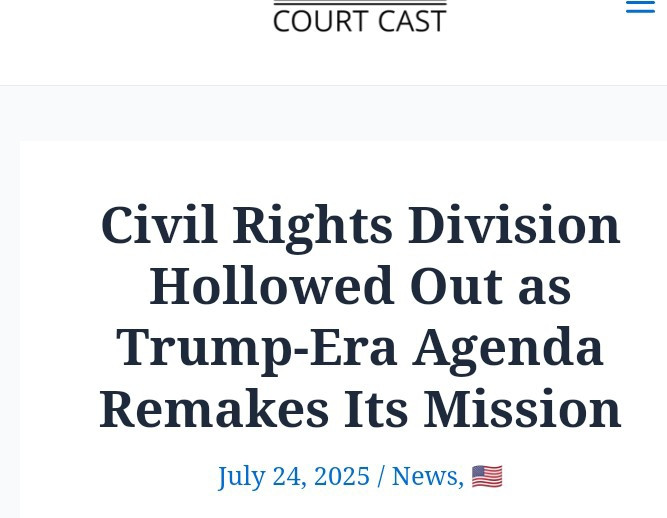 "The [Civil Rights] division is 'no longer fulfilling its statutory responsibilities'and is instead 'facilitating violations' as part of a broader political project. ...

The result is unmistakable: a division once charged with fighting bigotry has been reengineered to chase after it under a new name."

SOURCE: https://courtscast.com/civil-rights-division-hollowed-out-as-trump-era-agenda-remakes-its-mission/


