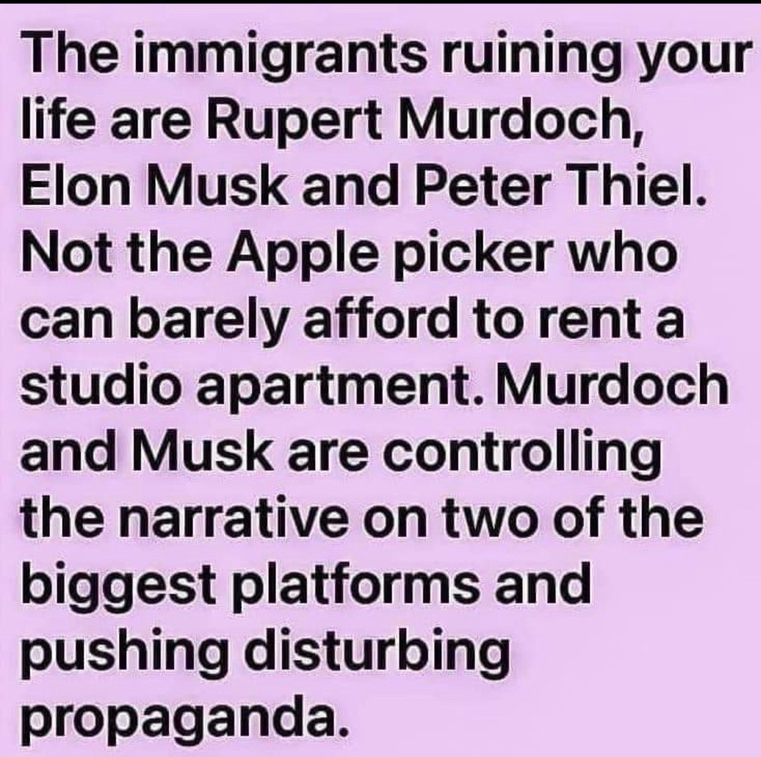 The immigrants ruining your life are Rupert Murdoch, Elon Musk, and Peter Thiel. Not the apple picker who can barely afford to rent a studio apartment. Murdock and Musk are controlling the narrative on two of the biggest platforms and pushing disturbing propaganda. 