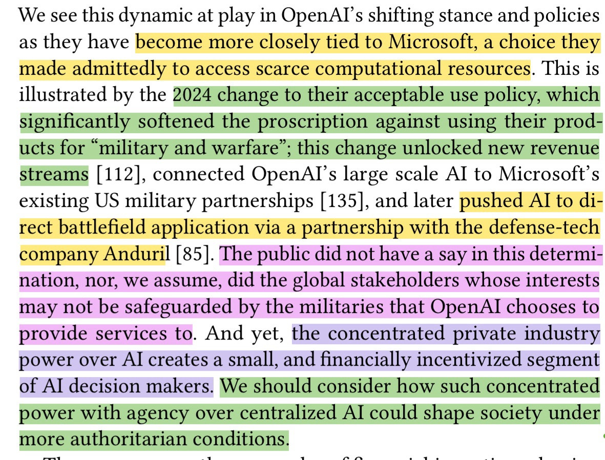 A screenshot from an academic paper about the impact of AI hype that is highlighted. It reads:

We see this dynamic at play in OpenAI's shifting stance and policies as they have become more closely tied to Microsoft, a choice they made admittedly to access scarce computational resources. This is illustrated by the 2024 change to their acceptable use policy, which significantly softened the proscription against using their products for "military and warfare"; this change unlocked new revenue streams [112], connected OpenAI's large scale AI to Microsoft's existing US military partnerships [135], and later pushed AI to direct battlefield application via a partnership with the defense-tech company Anduril [85]. The public did not have a say in this determi-nation, nor, we assume, did the global stakeholders whose interests may not be safeguarded by the militaries that OpenAl chooses to provide services to. And yet, the concentrated private industry power over Al creates a small, and financially incentivized segment of AI decision makers. We should consider how such concentrated power with agency over centralized Al could shape society under more authoritarian conditions.
