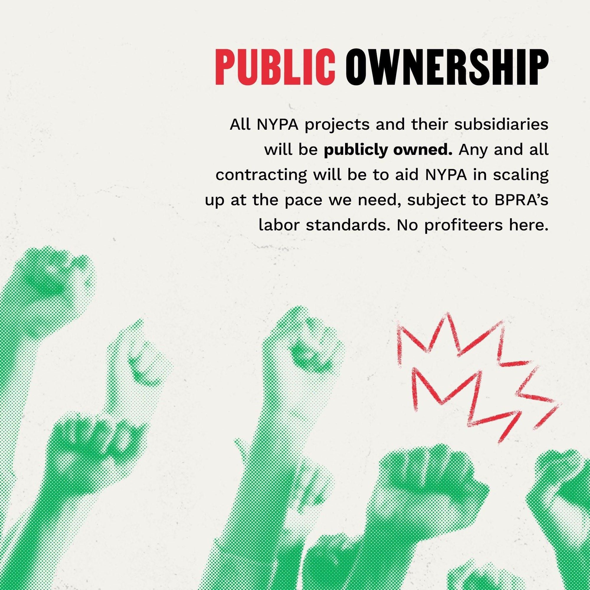 PUBLIC OWNERSHIP
All NYPA projects and their subsidiaries will be publicly owned. Any and all contracting will be to aid NYPA in scaling up at the pace we need, subject to BPRA’s labor standards. No profiteers here.