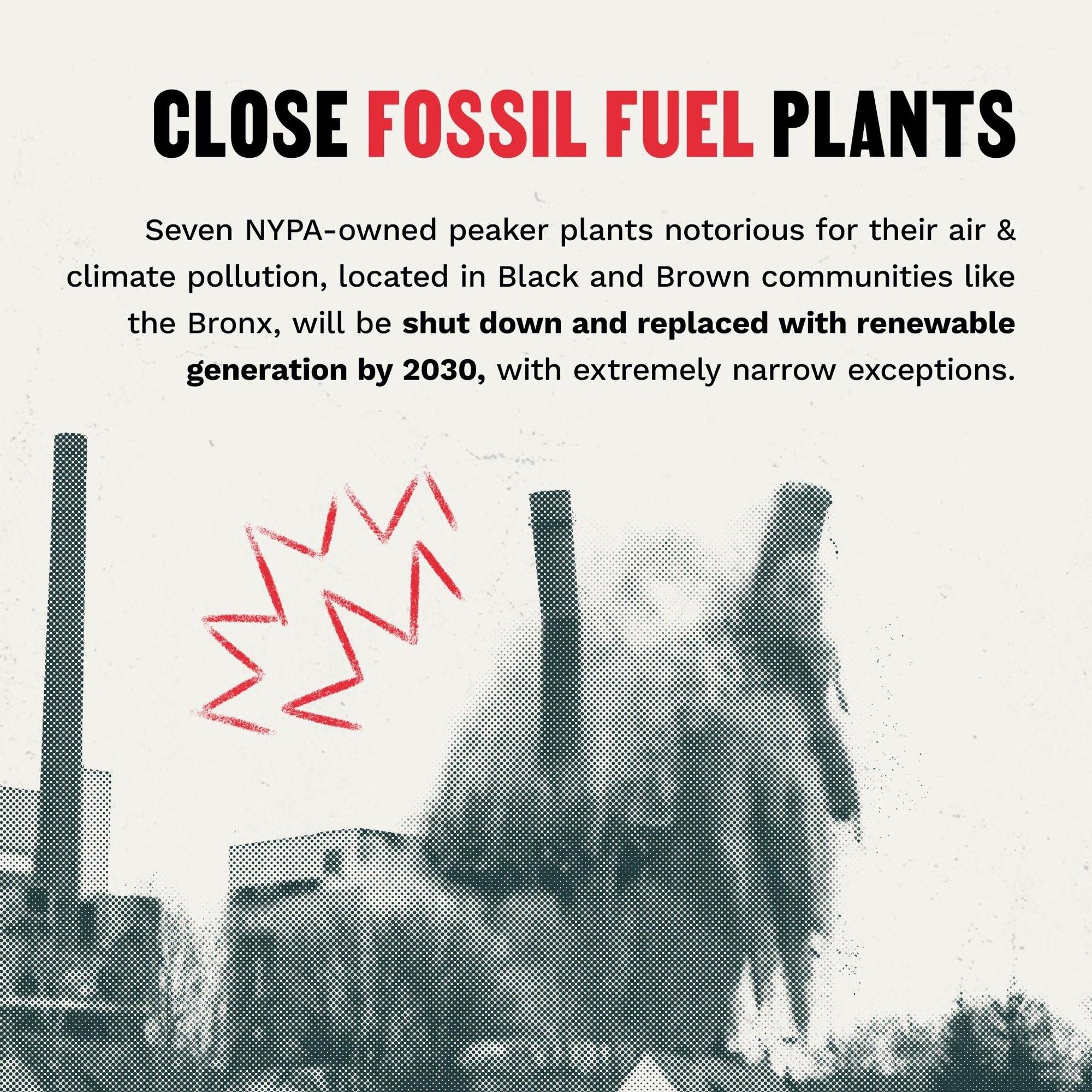 CLOSE FOSSIL FUEL PLANTS
Seven NYPA-owned peaker plants notorious for their air & climate pollution, located in Black and Brown communities like the Bronx, will be shut down and replaced with renewable generation by 2030, with extremely narrow exceptions.