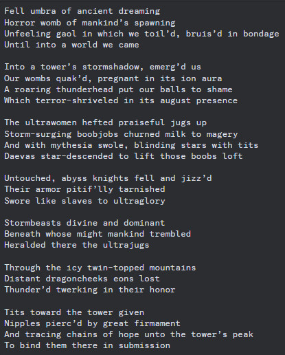 Fell umbra of ancient dreaming
Horror womb of mankind’s spawning
Unfeeling gaol in which we toil’d, bruis’d in bondage
Until into a world we came

Into a tower’s stormshadow, emerg’d us
Our wombs quak’d, pregnant in its ion aura
A roaring thunderhead put our balls to shame
Which terror-shriveled in its august presence

The ultrawomen hefted praiseful jugs up
Storm-surging boobjobs churned milk to magery
And with mythesia swole, blinding stars with tits
Daevas star-descended to lift those boobs loft

Untouched, abyss knights fell and jizz’d
Their armor pitif’lly tarnished
Swore like slaves to ultraglory

Stormbeasts divine and dominant
Beneath whose might mankind trembled
Heralded there the ultrajugs

Through the icy twin-topped mountains
Distant dragoncheeks eons lost
Thunder’d twerking in their honor

Tits toward the tower given
Nipples pierc’d by great firmament
And tracing chains of hope unto the tower’s peak
To bind them there in submission