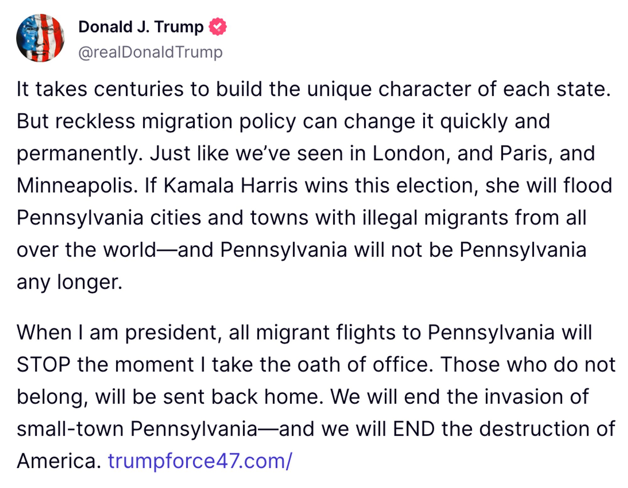 It takes centuries to build the unique character of each state. But reckless migration policy can change it quickly and permanently. Just like we’ve seen in London, and Paris, and Minneapolis. If Kamala Harris wins this election, she will flood Pennsylvania cities and towns with illegal migrants from all over the world—and Pennsylvania will not be Pennsylvania any longer.

When I am president, all migrant flights to Pennsylvania will STOP the moment I take the oath of office. Those who do not belong, will be sent back home. We will end the invasion of small-town Pennsylvania—and we will END the destruction of America.