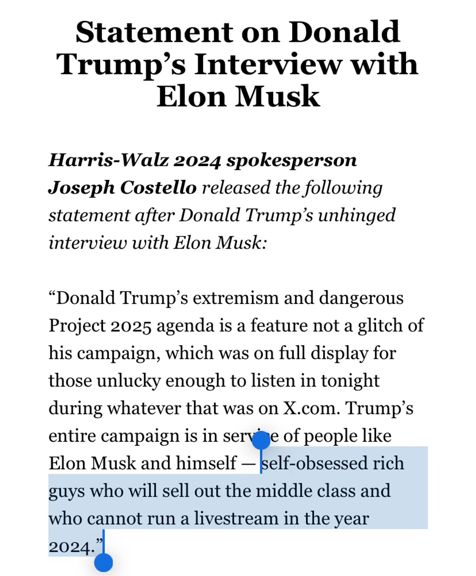 Statement on Donald Trump’s Interview with Elon Musk
Harris-Walz 2024 spokesperson Joseph Costello released the following statement after Donald Trump’s unhinged interview with Elon Musk:

“Donald Trump’s extremism and dangerous Project 2025 agenda is a feature not a glitch of his campaign, which was on full display for those unlucky enough to listen in tonight during whatever that was on X.com. Trump’s entire campaign is in service of people like Elon Musk and himself — self-obsessed rich guys who will sell out the middle class and who cannot run a livestream in the year 2024.”