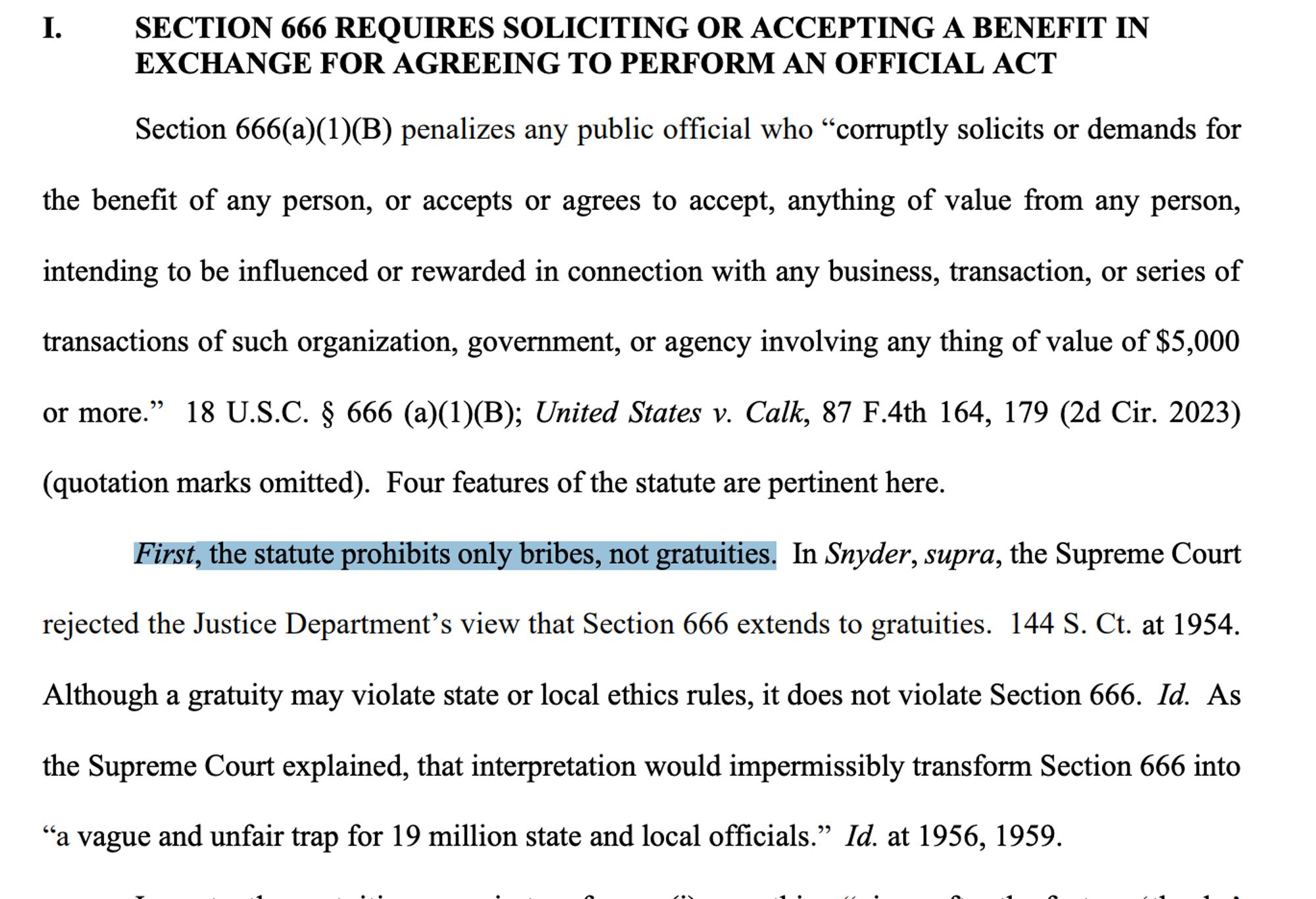 I. SECTION 666 REQUIRES SOLICITING OR ACCEPTING A BENEFIT IN
EXCHANGE FOR AGREEING TO PERFORM AN OFFICIAL ACT
Section 666(a)(1)(B) penalizes any public official who “corruptly solicits or demands for
the benefit of any person, or accepts or agrees to accept, anything of value from any person,
intending to be influenced or rewarded in connection with any business, transaction, or series of
transactions of such organization, government, or agency involving any thing of value of $5,000
or more.” 18 U.S.C. § 666 (a)(1)(B); United States v. Calk, 87 F.4th 164, 179 (2d Cir. 2023)
(quotation marks omitted). Four features of the statute are pertinent here.
First, the statute prohibits only bribes, not gratuities. In Snyder, supra, the Supreme Court
rejected the Justice Department’s view that Section 666 extends to gratuities. 144 S. Ct. at 1954.
Although a gratuity may violate state or local ethics rules, it does not violate Section 666. Id. As
the Supreme Court explained, that interpretation