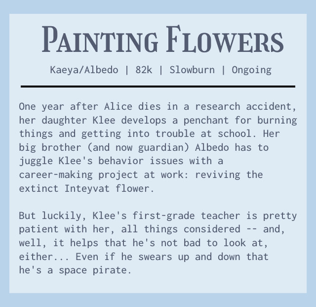 Start second ID. A summary of the fic. It reads Painting Flowers. Kaeya/Albedo. 82k. Slowburn. Ongoing. One year after Alice dies in a research accident, her daughter Klee develops a penchant for burning things and getting into trouble at school. Her big brother (and now guardian) Albedo has to juggle Klee's behavior issues with a career-making project at work: reviving the extinct Inteyvat flower. But luckily, Klee's first-grade teacher is pretty patient with her, all things considered - and, well, it helps that he's not bad to look at, either... Even if he swears up and down that he's a space pirate. End second ID.