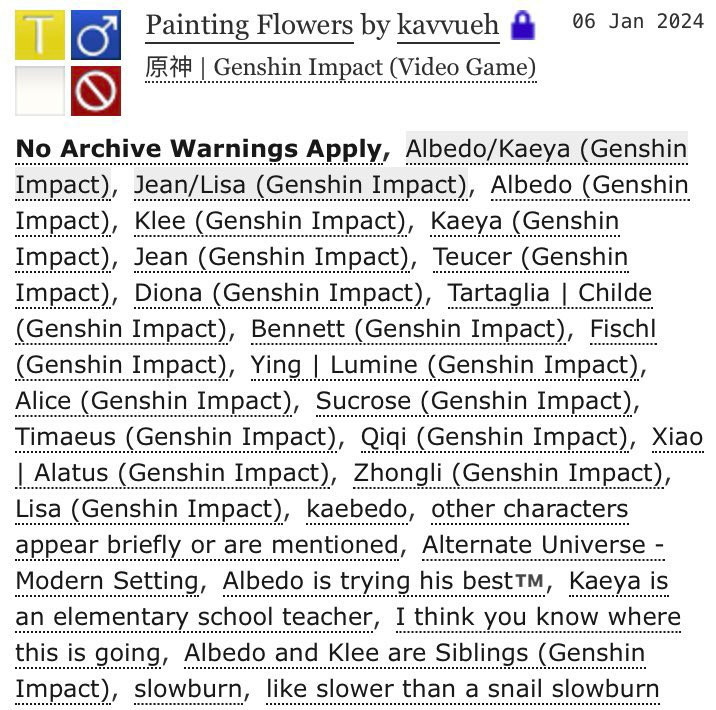 Start third ID. Fic tags. Rated M. M/M. No archive warnings apply. Albedo/Kaeya. Jean/Lisa. Albedo. Klee. Kaeya. Jean. Teucer. Diona. Tartaglia. Bennett. Fischl. Ying Lumine. Alice. Sucrose. Timaeus. Qiqi. Xiao Alatus. Zhongli. Lisa. kaebedo. other characters appear briefly or are mentioned. Alternate universe - modern setting. Albedo is trying his best T.M., Kaeya is an elementary school teacher. I think you know where this is going. Albedo and Klee are Siblings. Slowburn. Like slower than a snail slowburn. Additional tags unlisted here: Angst. 85k words. English. 26/32 chapters. Updated 10/19/2024. End tags list. End third ID.