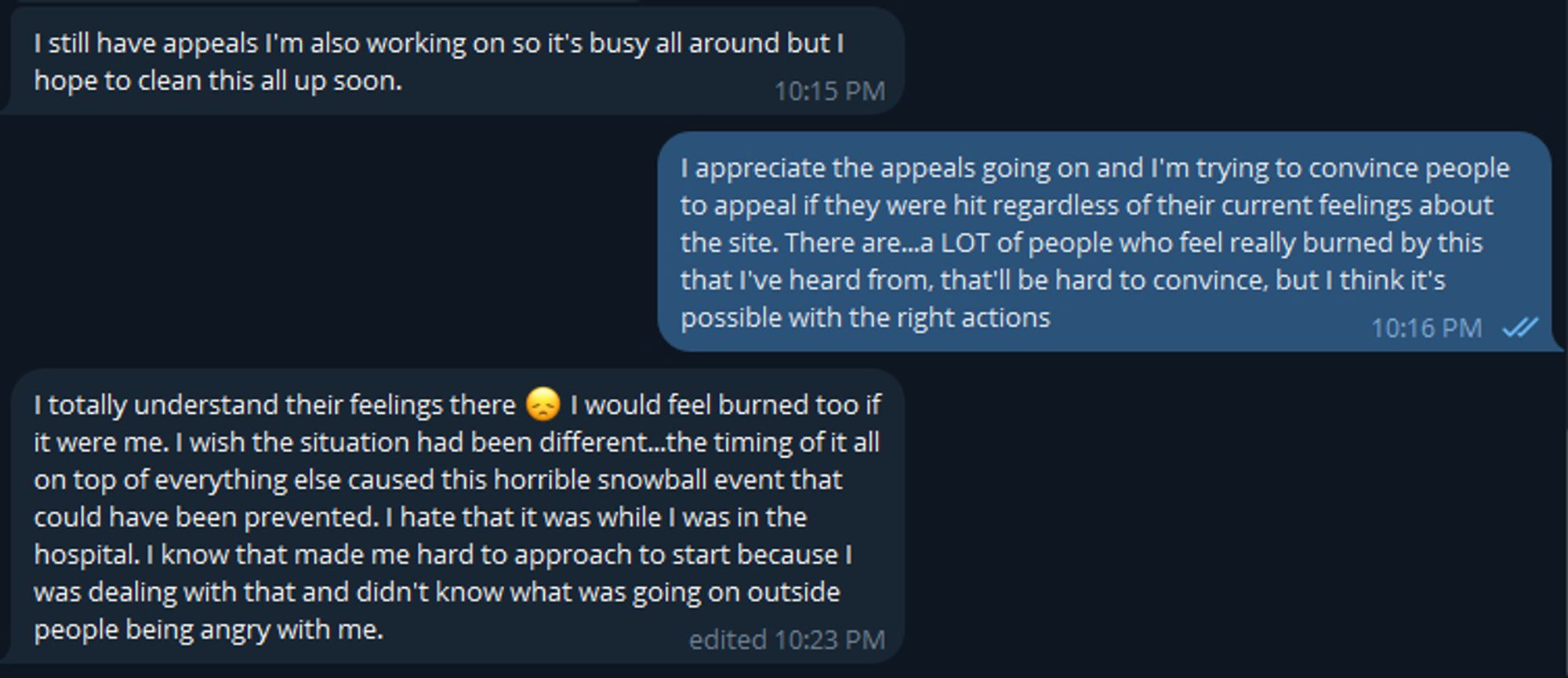 Sciggles says: I still have appeals I'm also working on so it's busy all around but I hope to clean this all up soon.

I say: I appreciate the appeals going on and I'm trying to convince people to appeal if they were hit regardless of their current feelings about the site. There are...a LOT of people who feel really burned by this that I've heard from, that'll be hard to convince, but I think it's possible with the right actions

Sciggles replies: I totally understand their feelings there (depressed face emoji) I would feel burned too if it were me. I wish the situation had been different...the timing of it all on top of everything else caused this horrible snowball event that could have been prevented. I hate that it was while I was in the hospital. I know that made me hard to approach to start because I was dealing with that and didn't know what was going on outside people being angry with me.